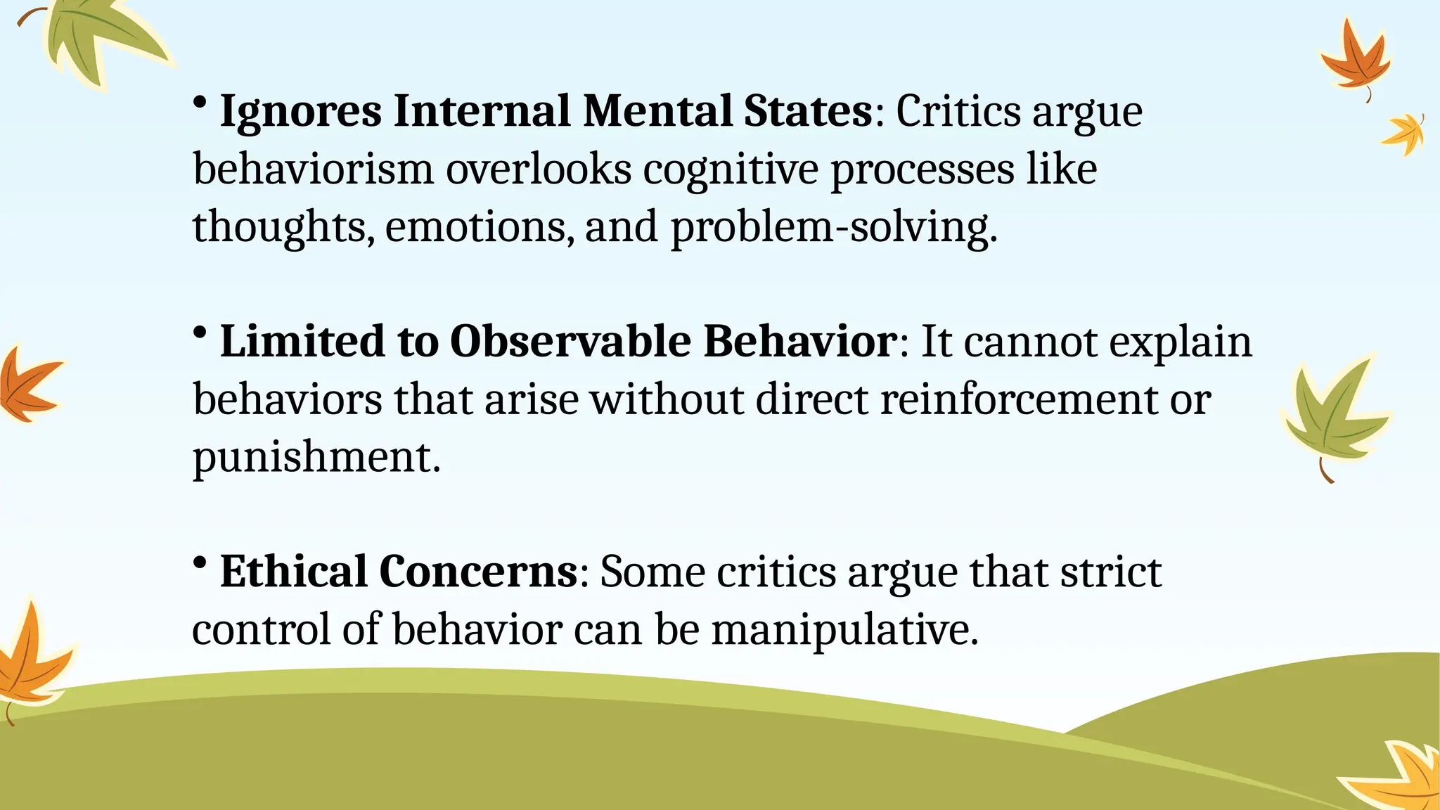 • Ignores Internal Mental States: Critics argue
behaviorism overlooks cognitive processes like
thoughts, emotions, and problem-solving.
• Limited to Observable Behavior: It cannot explain
behaviors that arise without direct reinforcement or
punishment.
• Ethical Concerns: Some critics argue that strict
control of behavior can be manipulative.
 