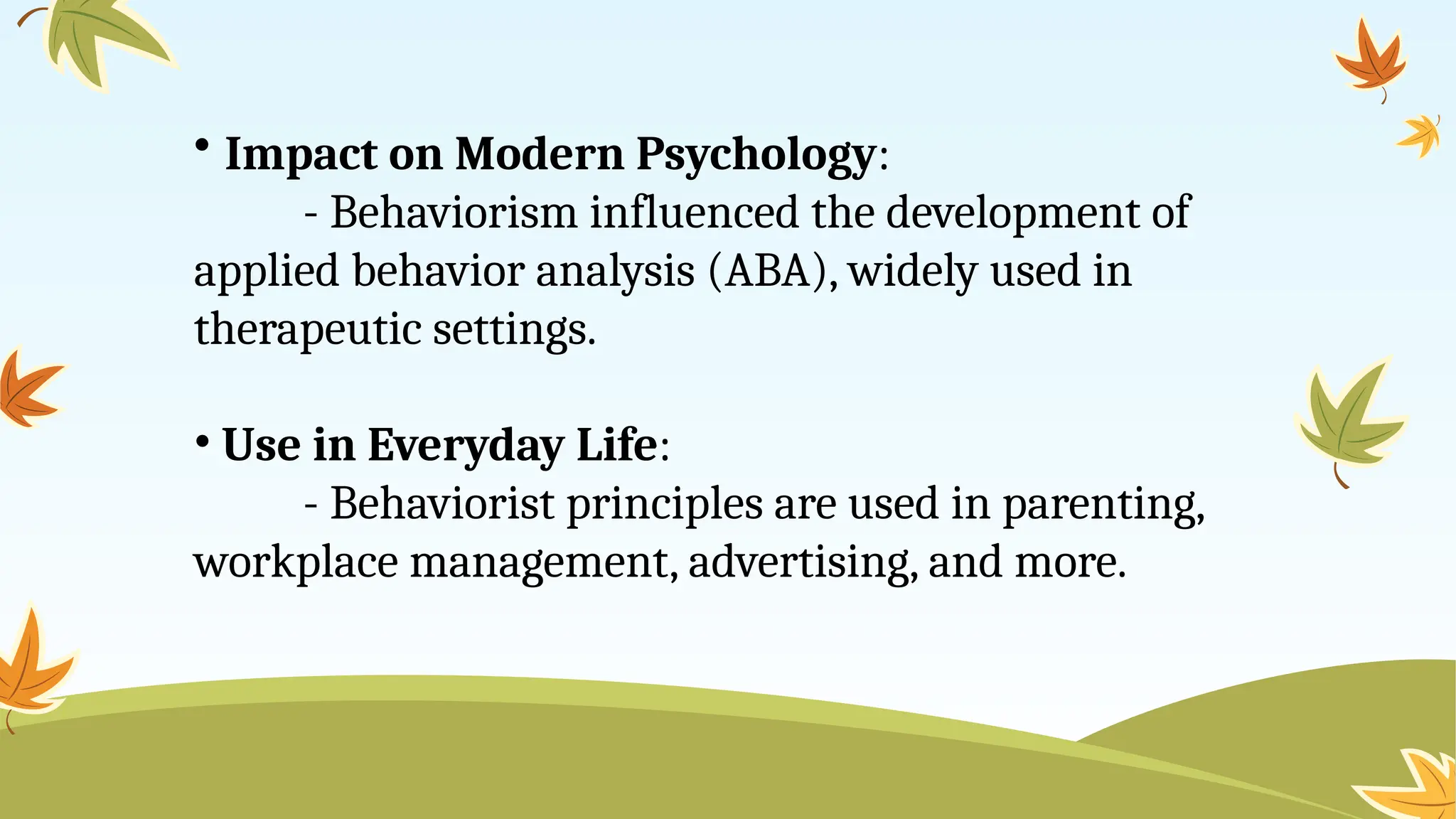 • Impact on Modern Psychology:
- Behaviorism influenced the development of
applied behavior analysis (ABA), widely used in
therapeutic settings.
• Use in Everyday Life:
- Behaviorist principles are used in parenting,
workplace management, advertising, and more.
 