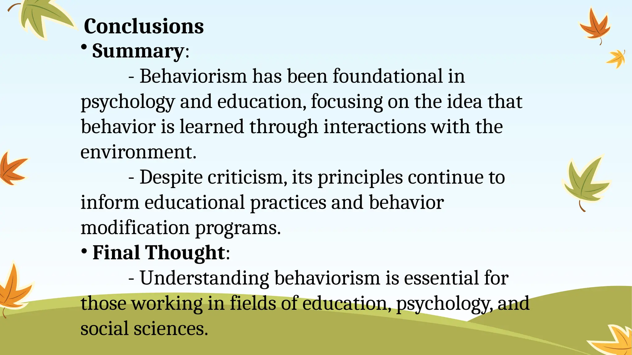 Conclusions
• Summary:
- Behaviorism has been foundational in
psychology and education, focusing on the idea that
behavior is learned through interactions with the
environment.
- Despite criticism, its principles continue to
inform educational practices and behavior
modification programs.
• Final Thought:
- Understanding behaviorism is essential for
those working in fields of education, psychology, and
social sciences.
 