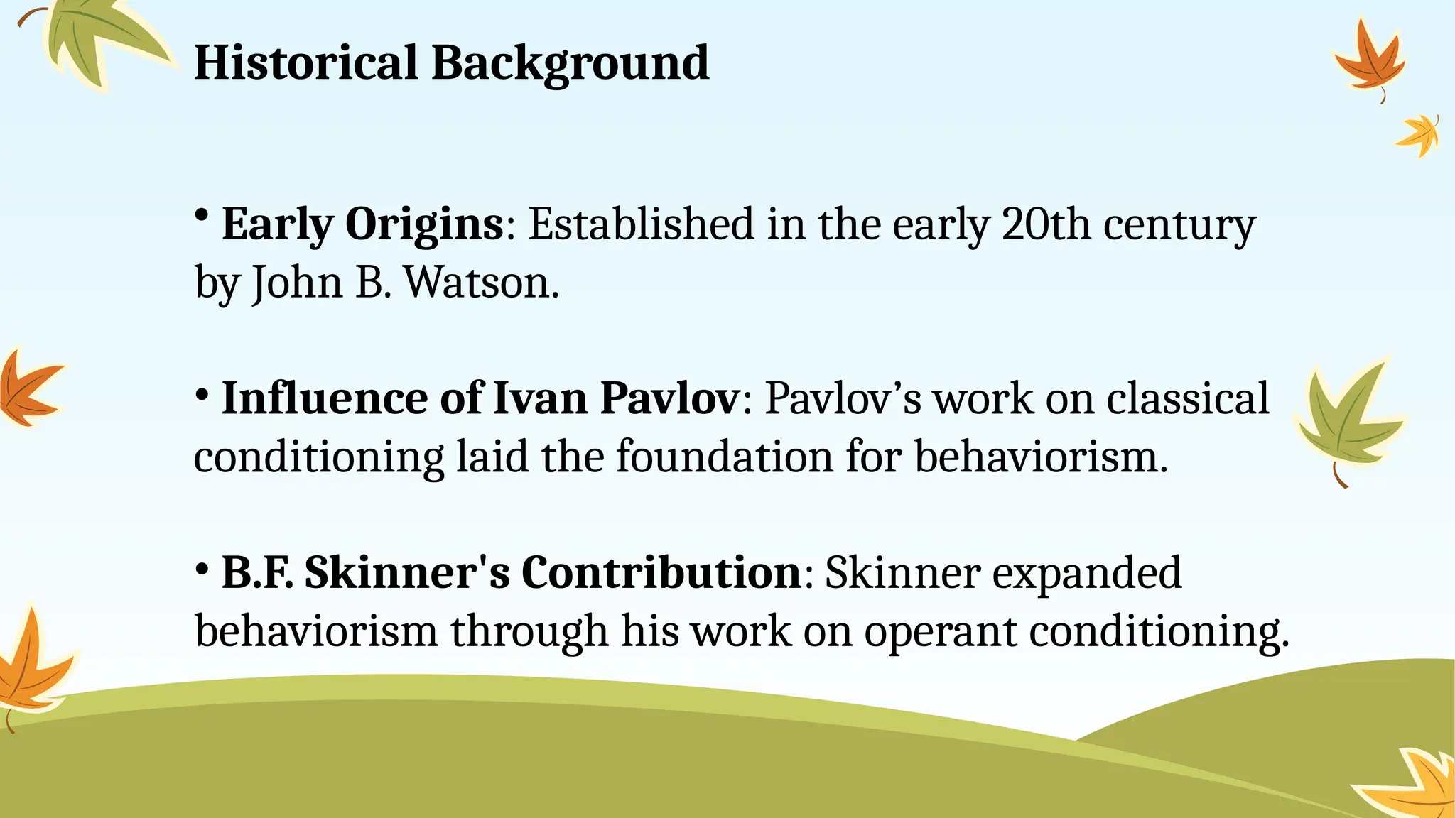 Historical Background
• Early Origins: Established in the early 20th century
by John B. Watson.
• Influence of Ivan Pavlov: Pavlov’s work on classical
conditioning laid the foundation for behaviorism.
• B.F. Skinner's Contribution: Skinner expanded
behaviorism through his work on operant conditioning.
 