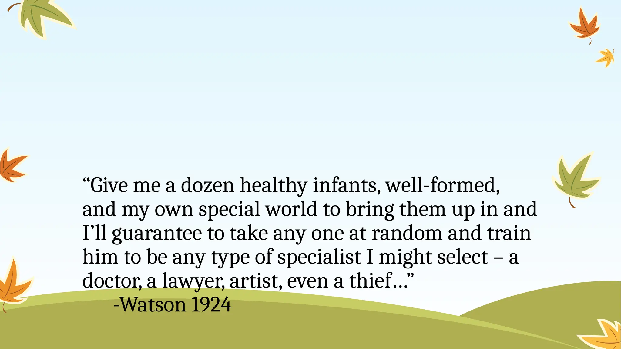 “Give me a dozen healthy infants, well-formed,
and my own special world to bring them up in and
I’ll guarantee to take any one at random and train
him to be any type of specialist I might select – a
doctor, a lawyer, artist, even a thief…”
-Watson 1924
 
