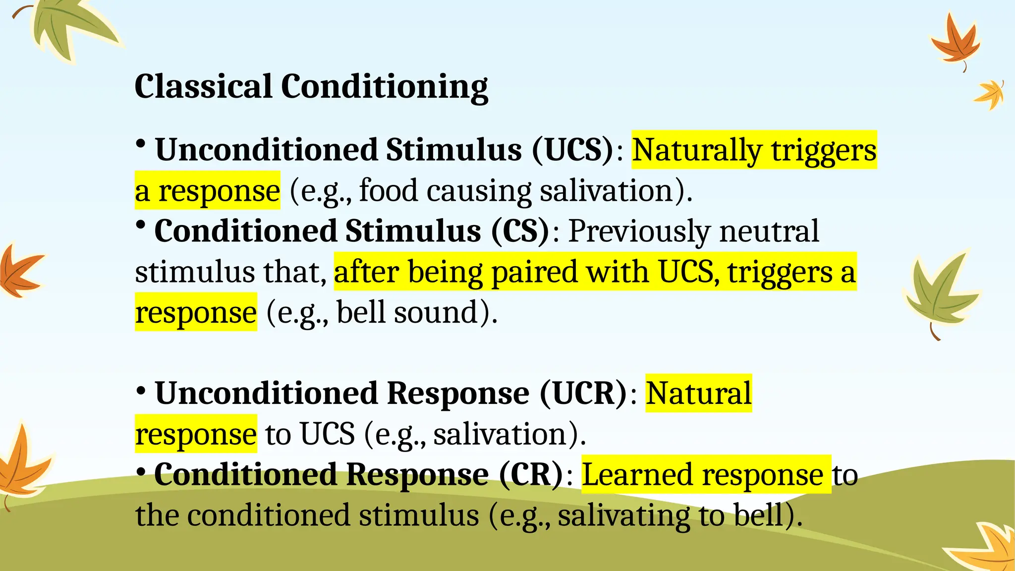 Classical Conditioning
• Unconditioned Stimulus (UCS): Naturally triggers
a response (e.g., food causing salivation).
• Conditioned Stimulus (CS): Previously neutral
stimulus that, after being paired with UCS, triggers a
response (e.g., bell sound).
• Unconditioned Response (UCR): Natural
response to UCS (e.g., salivation).
• Conditioned Response (CR): Learned response to
the conditioned stimulus (e.g., salivating to bell).
 