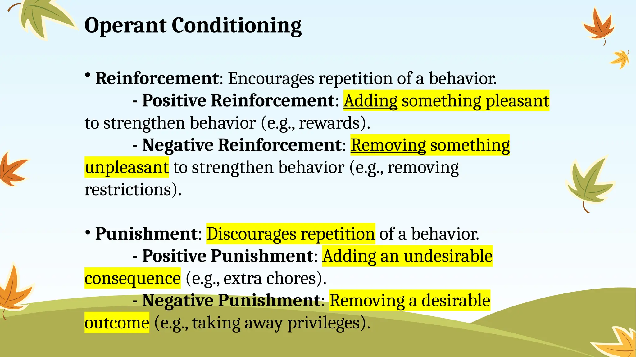 Operant Conditioning
• Reinforcement: Encourages repetition of a behavior.
- Positive Reinforcement: Adding something pleasant
to strengthen behavior (e.g., rewards).
- Negative Reinforcement: Removing something
unpleasant to strengthen behavior (e.g., removing
restrictions).
• Punishment: Discourages repetition of a behavior.
- Positive Punishment: Adding an undesirable
consequence (e.g., extra chores).
- Negative Punishment: Removing a desirable
outcome (e.g., taking away privileges).
 