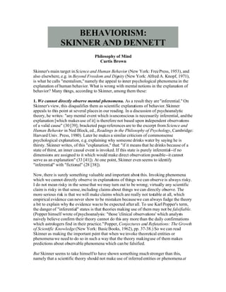 BEHAVIORISM:
                SKINNER AND DENNETT
                                    Philosophy of Mind
                                      Curtis Brown

Skinner's main target in Science and Human Behavior (New York: Free Press, 1953), and
also elsewhere, e.g. in Beyond Freedom and Dig  nity (New York: Alfred A. Knopf, 1971),
is what he calls quot;mentalism,quot; namely the appeal to inner psychological phenomena in the
explanation of human behavior. What is wrong with mental notions in the explanation of
behavior? Many things, according to Skinner, among them these:

1. We cannot directly observe mental phenomena. As a result they are quot;inferential.quot; On
Skinner's view, this disqualifies them as scientific explanations of behavior. Skinner
appeals to this point at several places in our reading. In a discussion of psychoanalytic
theory, he writes: quot;any mental event which is unconscious is necessarily inferential, and the
explanation [which makes use of it] is therefore not based upon independent observations
of a valid causequot; (30 [39]; bracketed page references are to the excerpt from Science and
Human Behavior in Ned Block, ed., Readings in the Philosophy of Psychology, Cambridge:
Harvard Univ. Press, 1980). Later he makes a similar criticism of commonsense
psychological explanation, e.g. explaining why someone drinks water by saying he is
thirsty. Skinner writes, of this quot;explanation,quot; that: quot;if it means that he drinks because of a
state of thirst, an inner causal event is invoked. If this state is purely inferential--if no
dimensions are assigned to it which would make direct observation possible--it cannot
serve as an explanationquot; (33 [41]). At one point, Skinner even seems to identify
quot;inferentialquot; with quot;fictionalquot; (28 [38]).

Now, there is surely something valuable and important abou this. Invoking phenomena
                                                               t
which we cannot directly observe in explanat ons of things we can observe is always risky.
                                                 i
I do not mean risky in the sense that we may turn out to be wrong; virtually any scientific
claim is risky in that sense, including claims about things we can directly observe. The
more serious risk is that we will make claims which are really not testable at all, which
empirical evidence can never show to be mistaken because we can always fudge the theory
a bit to explain why the evidence was to be expected after all. To use Karl Popper's term,
the danger of quot;inferentialquot; states is that theories making use of them may not be falsifiable.
(Popper himself wrote of psychoanalysis: quot;those 'clinical observations' which analysts
naively believe confirm their theory cannot do this any more than the daily confirmations
which astrologers find in their practice.quot; Popper, Conjectures and Refutations: The Growth
of Scientific Knowledge (New York: Basic Books, 1962), pp. 37-38.) So we can read
Skinner as making the important po that when we invoke theoretical entities or
                                       int
phenomena we need to do so in such a way that the theory making use of them makes
predictions about observable phenomena which can be falsified.

But Skinner seems to take himself to have shown something much stronger than this,
namely that a scientific theory should not make use of inferred entities or phenomena at
 