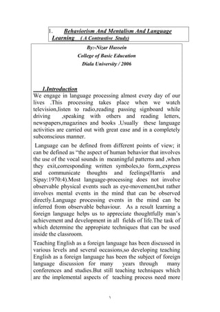 ١
1. Behaviorism And Mentalism And Language
Learning ( A Contrastive Study)
By:-Nizar Hussein
College of Basic Education
Diala University / 2006
1.Introduction
We engage in language processing almost every day of our
lives .This processing takes place when we watch
television,listen to radio,reading passing signboard while
driving ,speaking with others and reading letters,
newspapers,magazines and books .Usually these language
activities are carried out with great ease and in a completely
subconscious manner.
Language can be defined from different points of view; it
can be defined as “the aspect of human behavior that involves
the use of the vocal sounds in meaningful patterns and ,when
they exit,corresponding written symboles,to form,,express
and communicate thoughts and feelings(Harris and
Sipay:1970:4).Most language-processing does not involve
observable physical events such as eye-movement,but rather
involves mental events in the mind that can be observed
directly.Language processing events in the mind can be
inferred from observable behaviour. As a result learning a
foreign language helps us to appreciate thoughtfully man’s
achievement and development in all fields of life.The task of
which determine the appropiate techniques that can be used
inside the classroom.
Teaching English as a foreign language has been discussed in
various levels and several occasions,so developing teaching
English as a foreign language has been the subject of foreign
language discussion for many years through many
conferences and studies.But still teaching techniques which
are the implemental aspects of teaching process need more
 