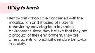Why to teach
•Behaviorist schools are concerned with the
modification and shaping of students’
behavior by providing for a favorable
environment, since they believe that they are
a product of their environment. They are
after students who exhibit desirable behavior
in society.
 