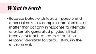 What to teach
•Because behaviorists look at “people and
other animals… as complex combinations of
matter that act only in response to internally
or externally generated physical stimuli,”
behaviorist teachers teach students to
respond favorably to various stimuli in the
environment.
 