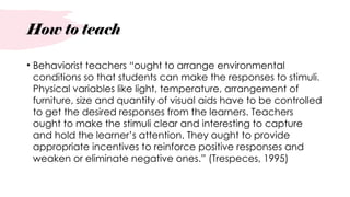 How to teach
• Behaviorist teachers “ought to arrange environmental
conditions so that students can make the responses to stimuli.
Physical variables like light, temperature, arrangement of
furniture, size and quantity of visual aids have to be controlled
to get the desired responses from the learners. Teachers
ought to make the stimuli clear and interesting to capture
and hold the learner’s attention. They ought to provide
appropriate incentives to reinforce positive responses and
weaken or eliminate negative ones.” (Trespeces, 1995)
 