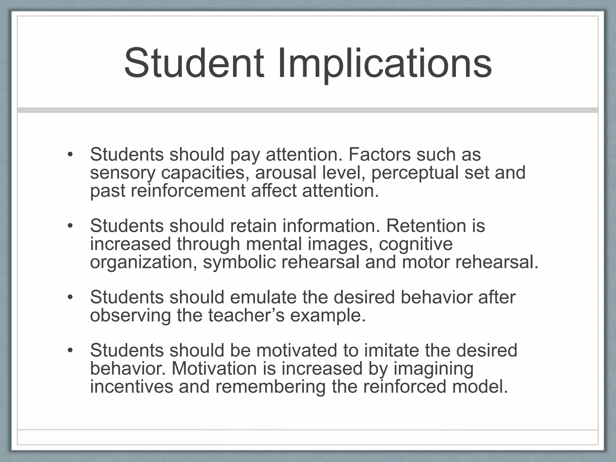 Student Implications

• Students should pay attention. Factors such as
  sensory capacities, arousal level, perceptual set and
  past reinforcement affect attention.
• Students should retain information. Retention is
  increased through mental images, cognitive
  organization, symbolic rehearsal and motor rehearsal.
• Students should emulate the desired behavior after
  observing the teacher’s example.
• Students should be motivated to imitate the desired
  behavior. Motivation is increased by imagining
  incentives and remembering the reinforced model.
 