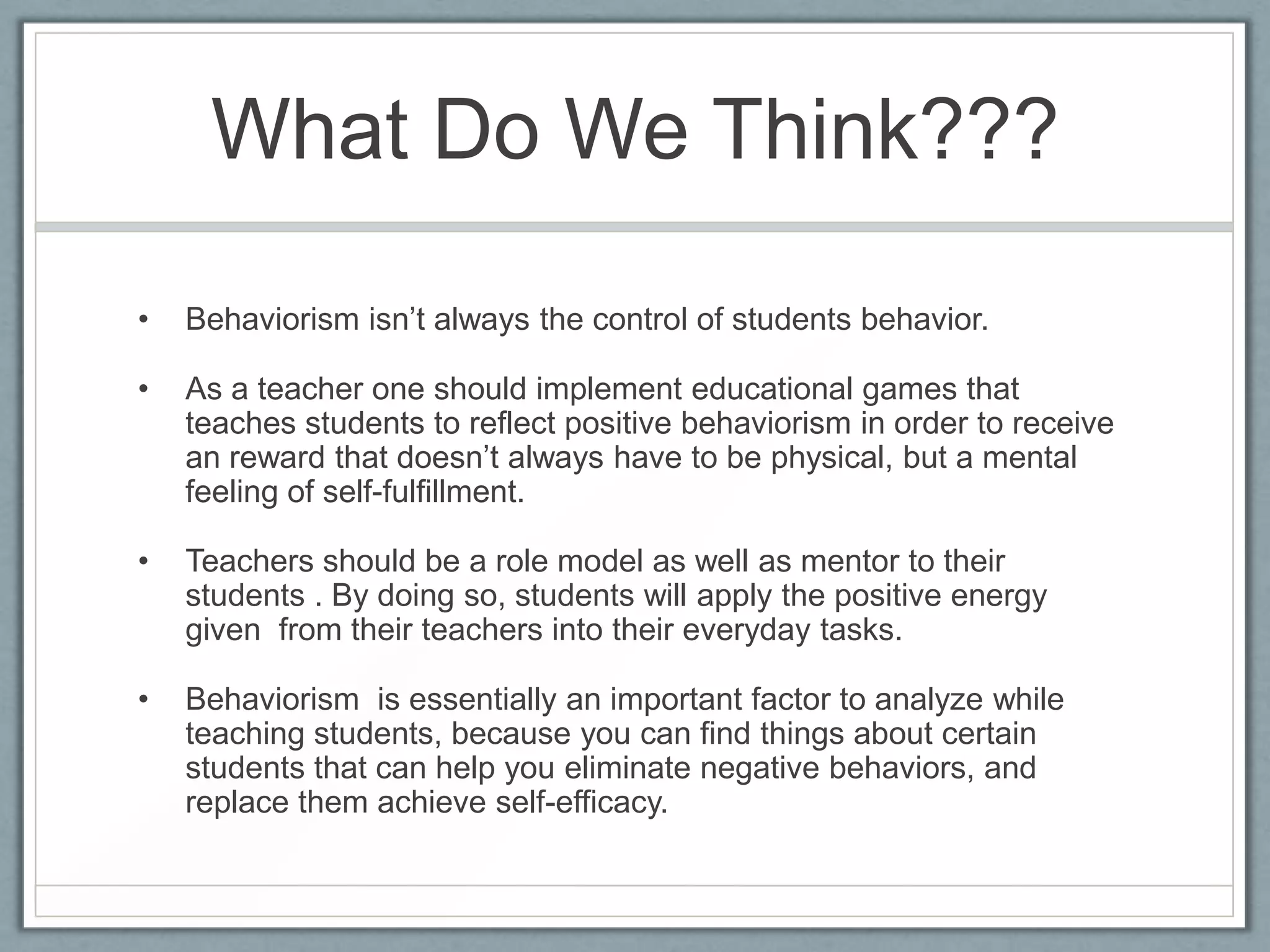 What Do We Think???

•   Behaviorism isn’t always the control of students behavior.

•   As a teacher one should implement educational games that
    teaches students to reflect positive behaviorism in order to receive
    an reward that doesn’t always have to be physical, but a mental
    feeling of self-fulfillment.

•   Teachers should be a role model as well as mentor to their
    students . By doing so, students will apply the positive energy
    given from their teachers into their everyday tasks.

•   Behaviorism is essentially an important factor to analyze while
    teaching students, because you can find things about certain
    students that can help you eliminate negative behaviors, and
    replace them achieve self-efficacy.
 