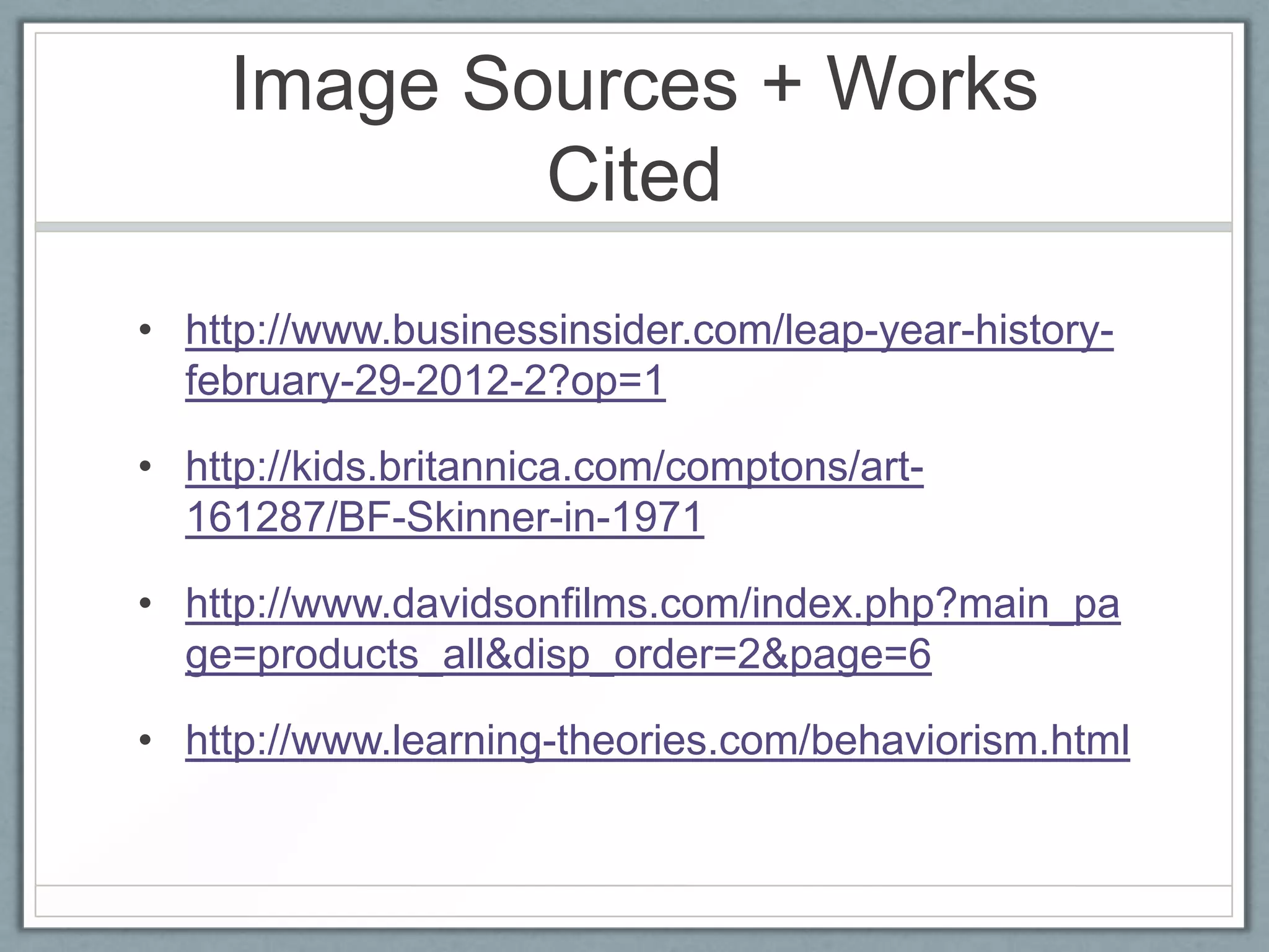 Image Sources + Works
            Cited
• http://www.businessinsider.com/leap-year-history-
  february-29-2012-2?op=1

• http://kids.britannica.com/comptons/art-
  161287/BF-Skinner-in-1971

• http://www.davidsonfilms.com/index.php?main_pa
  ge=products_all&disp_order=2&page=6

• http://www.learning-theories.com/behaviorism.html
 