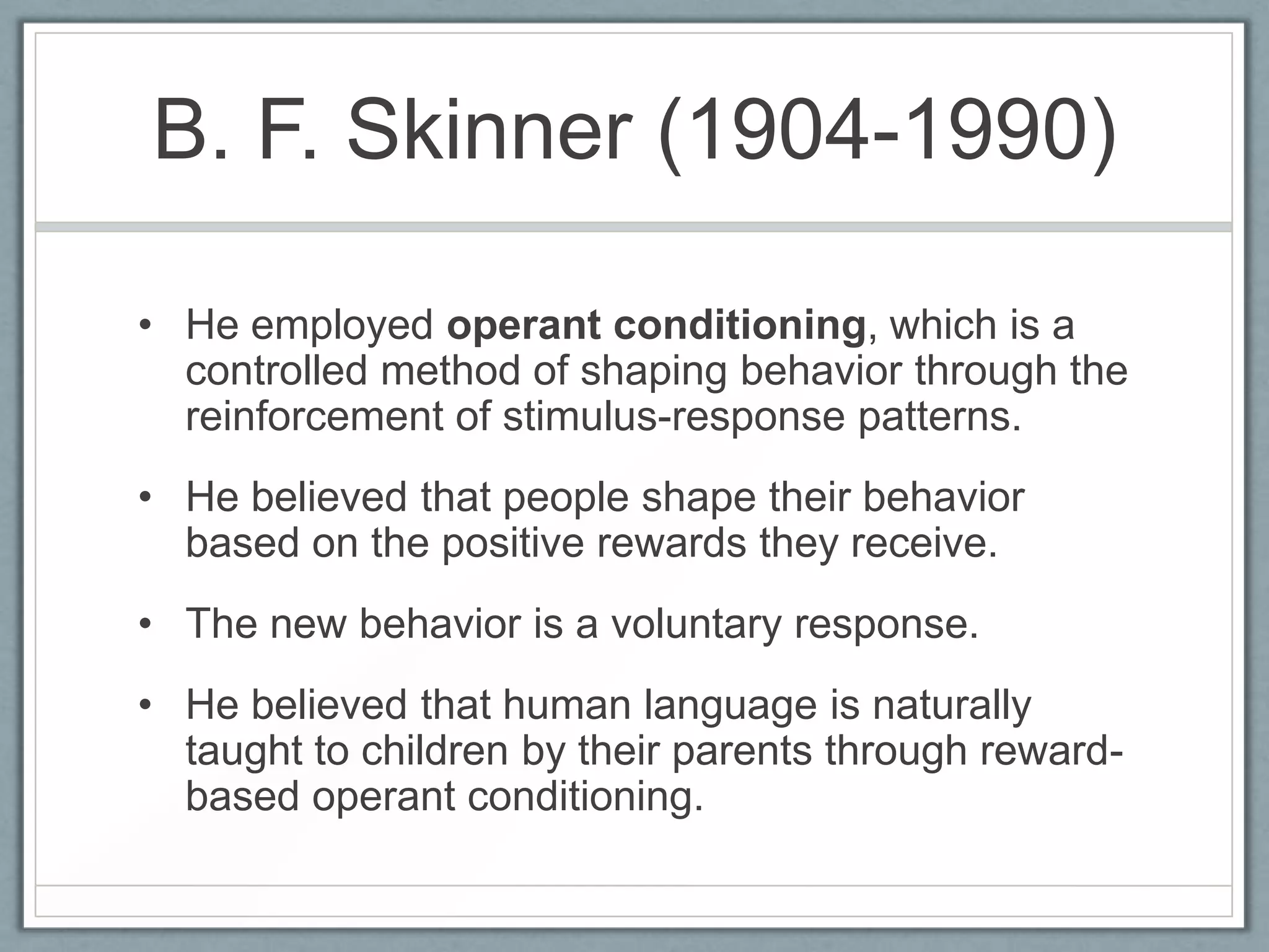 B. F. Skinner (1904-1990)

• He employed operant conditioning, which is a
  controlled method of shaping behavior through the
  reinforcement of stimulus-response patterns.
• He believed that people shape their behavior
  based on the positive rewards they receive.
• The new behavior is a voluntary response.
• He believed that human language is naturally
  taught to children by their parents through reward-
  based operant conditioning.
 