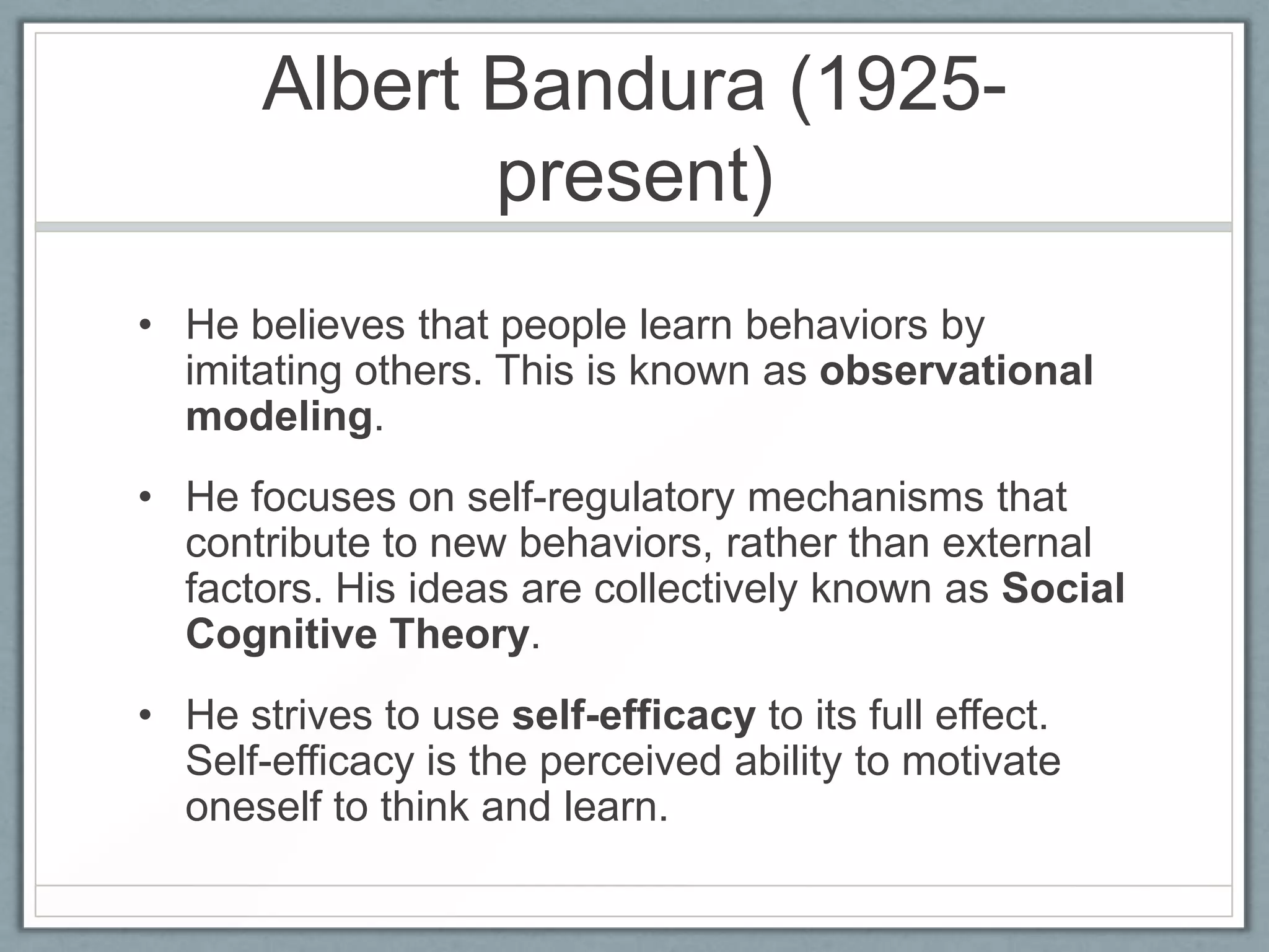 Albert Bandura (1925-
              present)
• He believes that people learn behaviors by
  imitating others. This is known as observational
  modeling.
• He focuses on self-regulatory mechanisms that
  contribute to new behaviors, rather than external
  factors. His ideas are collectively known as Social
  Cognitive Theory.
• He strives to use self-efficacy to its full effect.
  Self-efficacy is the perceived ability to motivate
  oneself to think and learn.
 