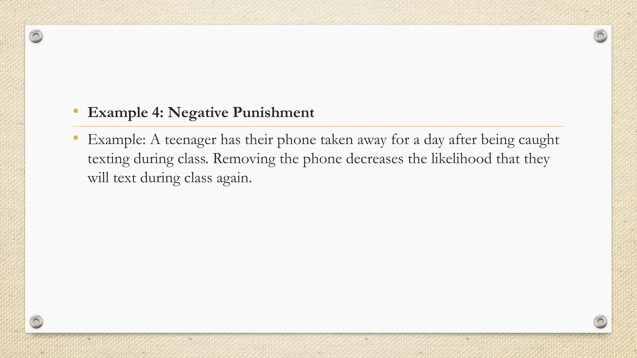 • Example 4: Negative Punishment
• Example: A teenager has their phone taken away for a day after being caught
texting during class. Removing the phone decreases the likelihood that they
will text during class again.
 
