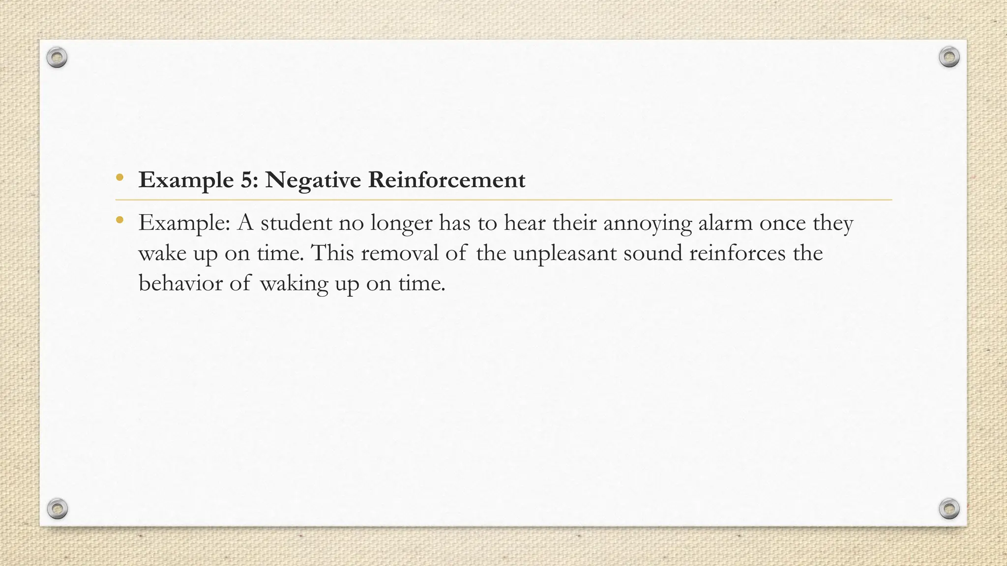 • Example 5: Negative Reinforcement
• Example: A student no longer has to hear their annoying alarm once they
wake up on time. This removal of the unpleasant sound reinforces the
behavior of waking up on time.
 