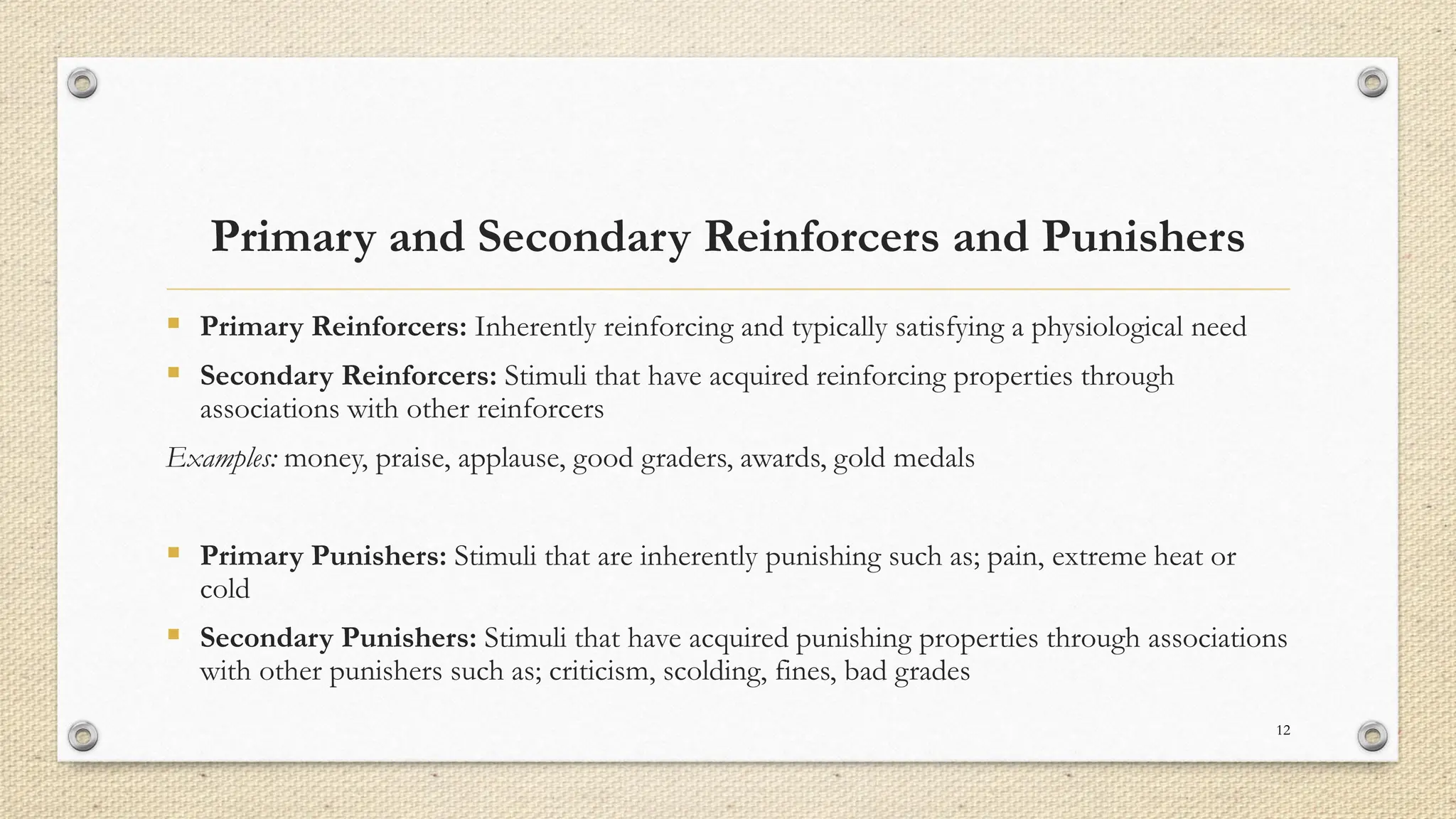 Primary and Secondary Reinforcers and Punishers
▪ Primary Reinforcers: Inherently reinforcing and typically satisfying a physiological need
▪ Secondary Reinforcers: Stimuli that have acquired reinforcing properties through
associations with other reinforcers
Examples: money, praise, applause, good graders, awards, gold medals
▪ Primary Punishers: Stimuli that are inherently punishing such as; pain, extreme heat or
cold
▪ Secondary Punishers: Stimuli that have acquired punishing properties through associations
with other punishers such as; criticism, scolding, fines, bad grades
12
 
