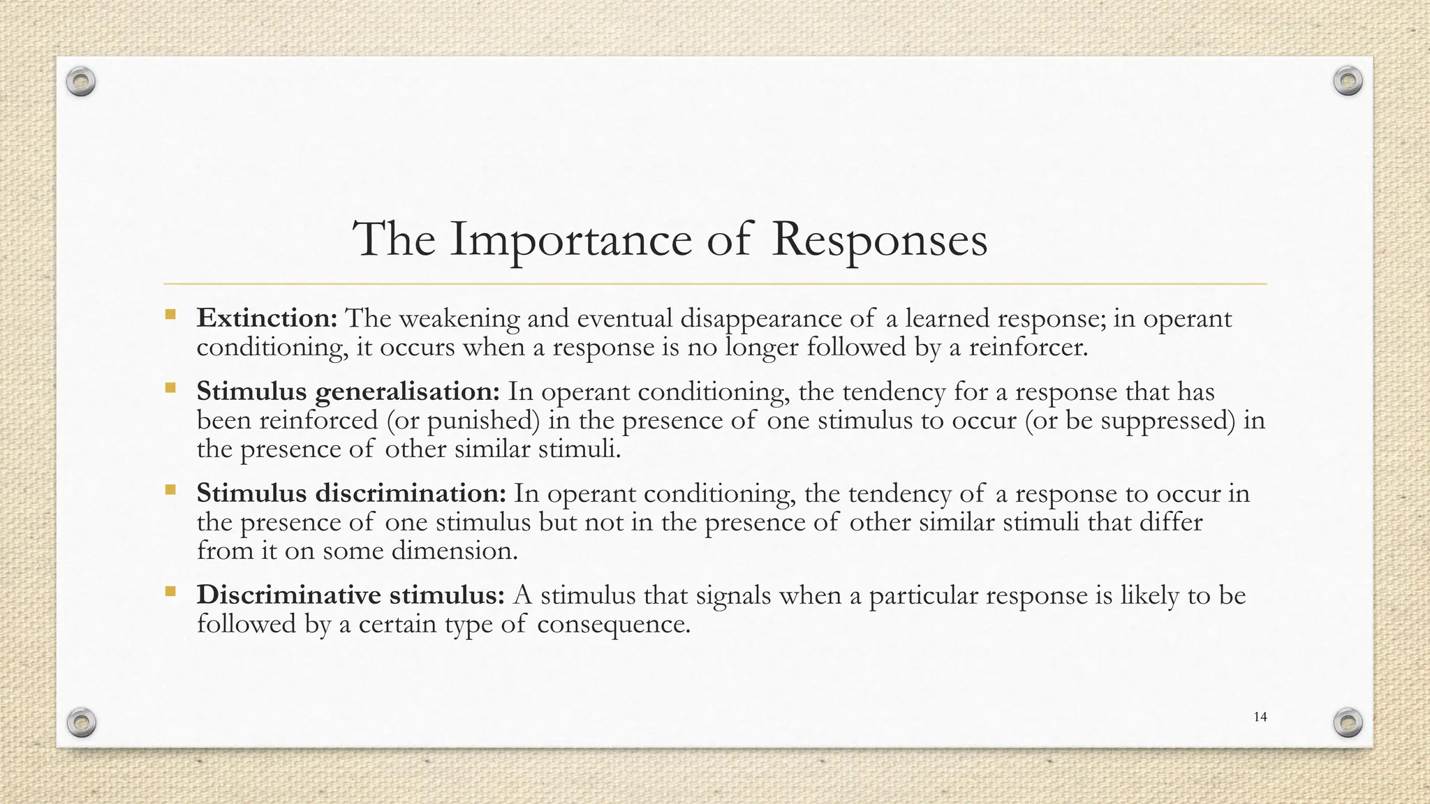 The Importance of Responses
▪ Extinction: The weakening and eventual disappearance of a learned response; in operant
conditioning, it occurs when a response is no longer followed by a reinforcer.
▪ Stimulus generalisation: In operant conditioning, the tendency for a response that has
been reinforced (or punished) in the presence of one stimulus to occur (or be suppressed) in
the presence of other similar stimuli.
▪ Stimulus discrimination: In operant conditioning, the tendency of a response to occur in
the presence of one stimulus but not in the presence of other similar stimuli that differ
from it on some dimension.
▪ Discriminative stimulus: A stimulus that signals when a particular response is likely to be
followed by a certain type of consequence.
14
 