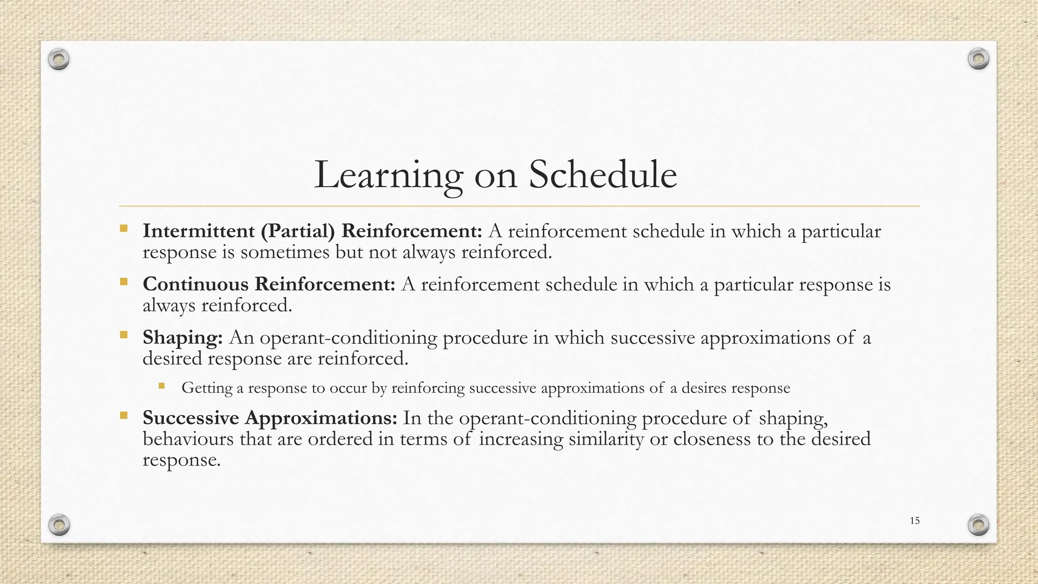 Learning on Schedule
▪ Intermittent (Partial) Reinforcement: A reinforcement schedule in which a particular
response is sometimes but not always reinforced.
▪ Continuous Reinforcement: A reinforcement schedule in which a particular response is
always reinforced.
▪ Shaping: An operant-conditioning procedure in which successive approximations of a
desired response are reinforced.
▪ Getting a response to occur by reinforcing successive approximations of a desires response
▪ Successive Approximations: In the operant-conditioning procedure of shaping,
behaviours that are ordered in terms of increasing similarity or closeness to the desired
response.
15
 