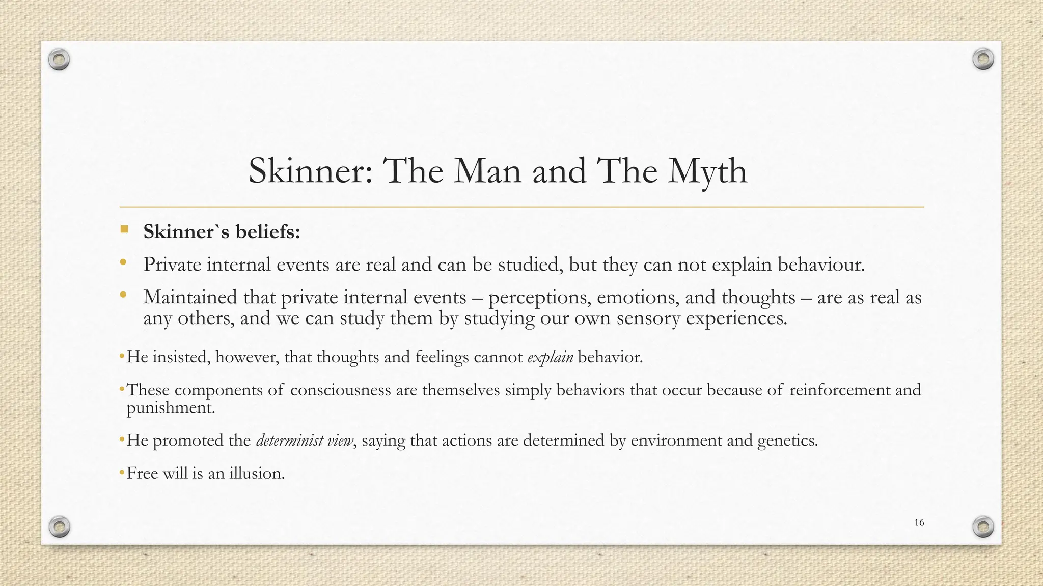 Skinner: The Man and The Myth
▪ Skinner`s beliefs:
• Private internal events are real and can be studied, but they can not explain behaviour.
• Maintained that private internal events – perceptions, emotions, and thoughts – are as real as
any others, and we can study them by studying our own sensory experiences.
•He insisted, however, that thoughts and feelings cannot explain behavior.
•These components of consciousness are themselves simply behaviors that occur because of reinforcement and
punishment.
•He promoted the determinist view, saying that actions are determined by environment and genetics.
•Free will is an illusion.
16
 