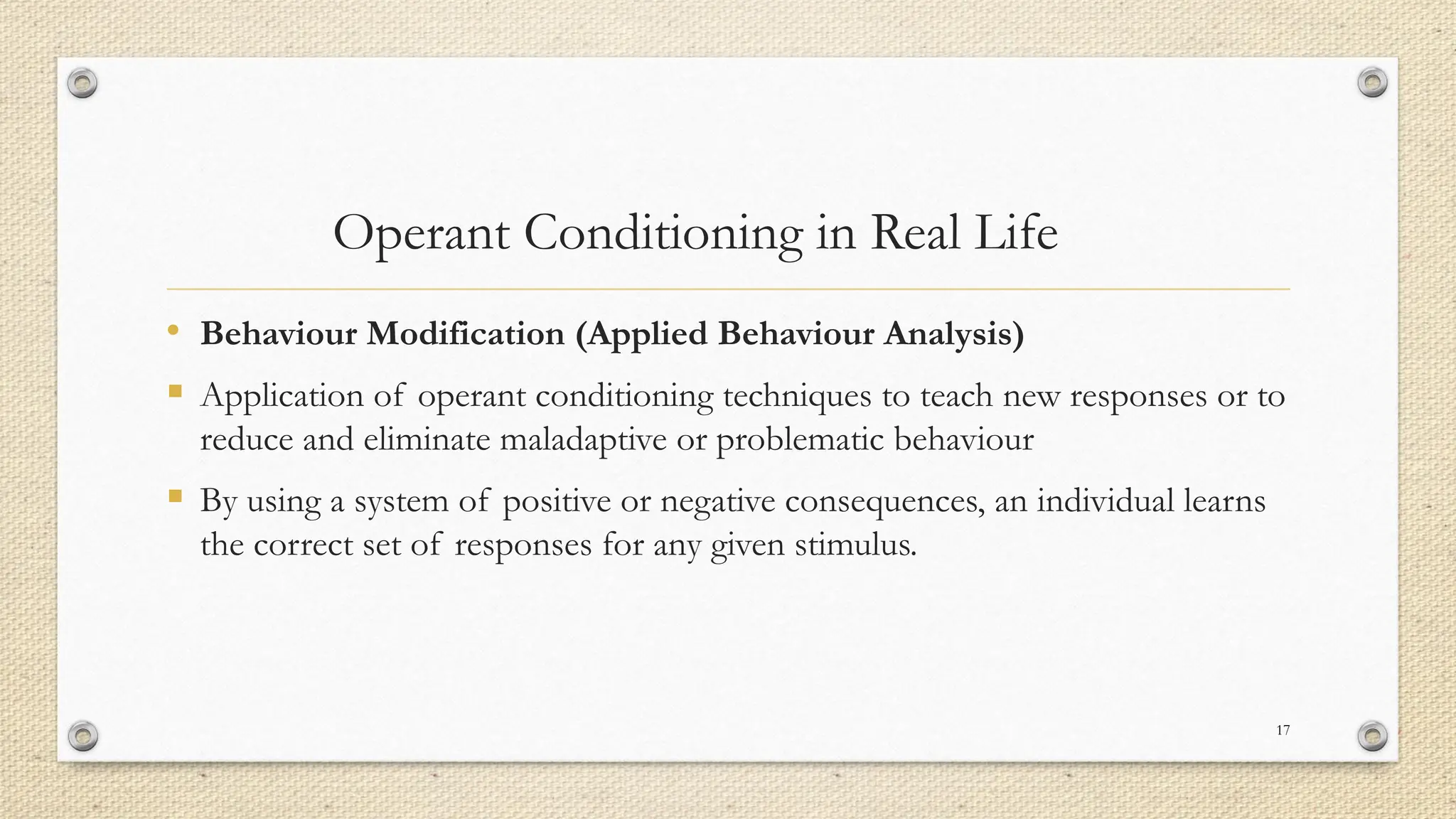 Operant Conditioning in Real Life
• Behaviour Modification (Applied Behaviour Analysis)
▪ Application of operant conditioning techniques to teach new responses or to
reduce and eliminate maladaptive or problematic behaviour
▪ By using a system of positive or negative consequences, an individual learns
the correct set of responses for any given stimulus.
17
 