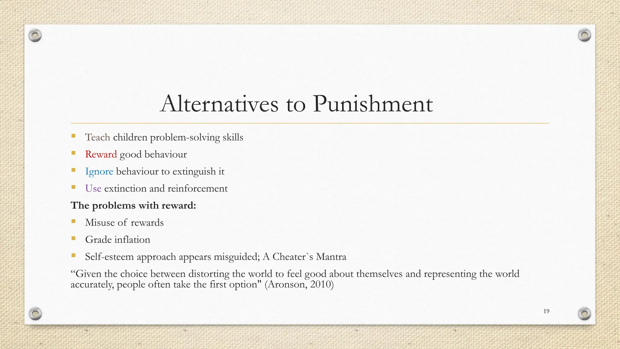 Alternatives to Punishment
▪ Teach children problem-solving skills
▪ Reward good behaviour
▪ Ignore behaviour to extinguish it
▪ Use extinction and reinforcement
The problems with reward:
▪ Misuse of rewards
▪ Grade inflation
▪ Self-esteem approach appears misguided; A Cheater`s Mantra
“Given the choice between distorting the world to feel good about themselves and representing the world
accurately, people often take the first option" (Aronson, 2010)
19
 
