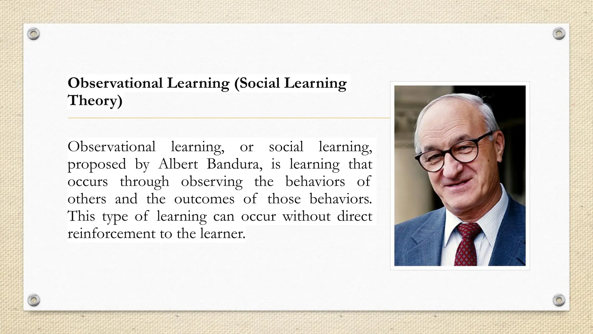 Observational Learning (Social Learning
Theory)
Observational learning, or social learning,
proposed by Albert Bandura, is learning that
occurs through observing the behaviors of
others and the outcomes of those behaviors.
This type of learning can occur without direct
reinforcement to the learner.
 