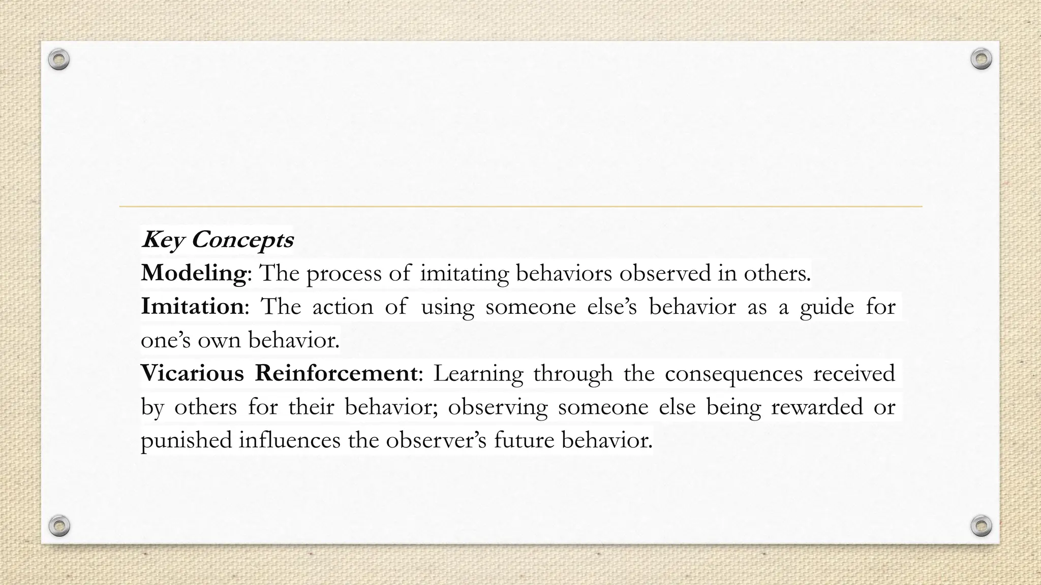 Key Concepts
Modeling: The process of imitating behaviors observed in others.
Imitation: The action of using someone else’s behavior as a guide for
one’s own behavior.
Vicarious Reinforcement: Learning through the consequences received
by others for their behavior; observing someone else being rewarded or
punished influences the observer’s future behavior.
 