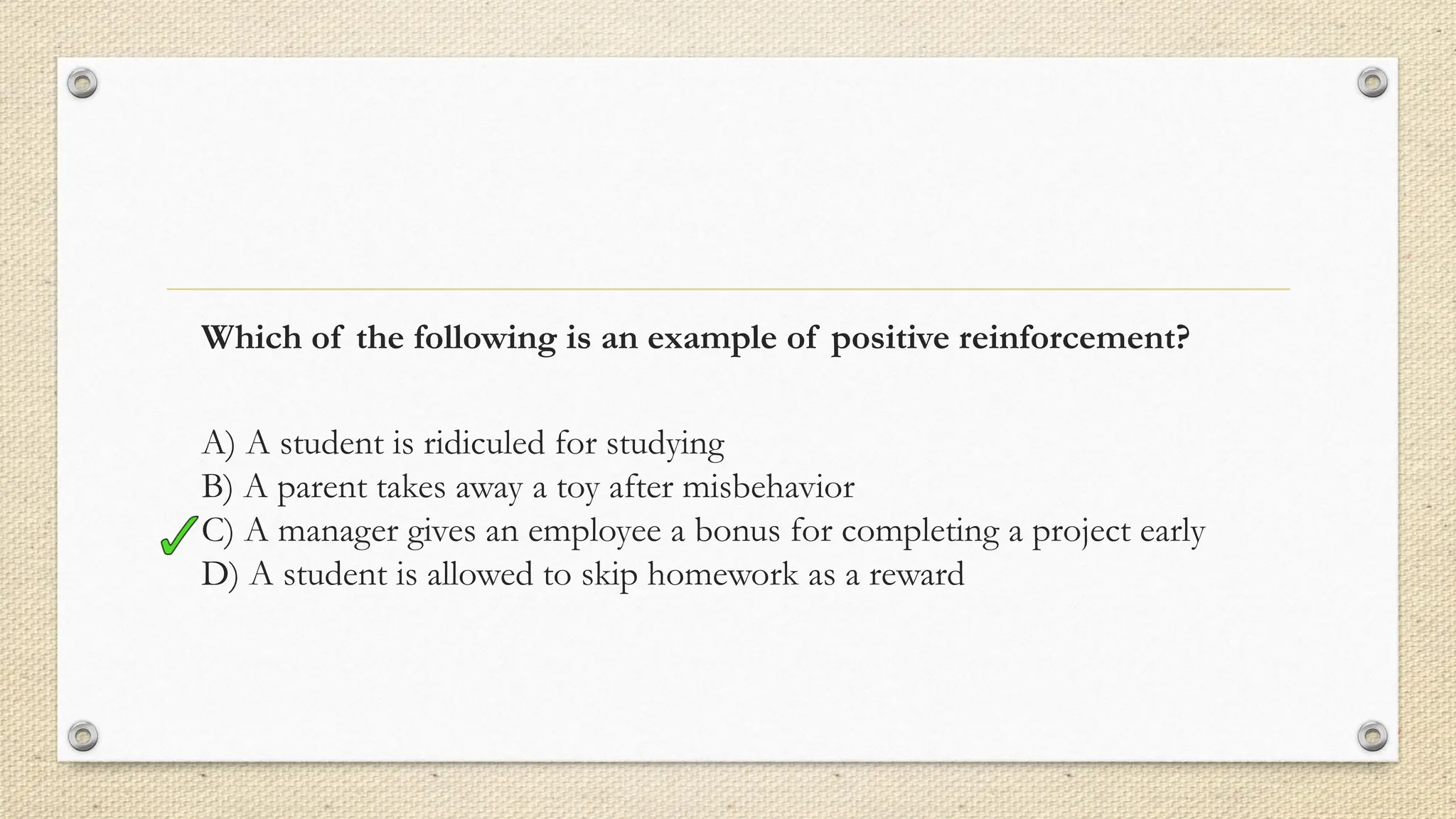 Which of the following is an example of positive reinforcement?
A) A student is ridiculed for studying
B) A parent takes away a toy after misbehavior
C) A manager gives an employee a bonus for completing a project early
D) A student is allowed to skip homework as a reward
 