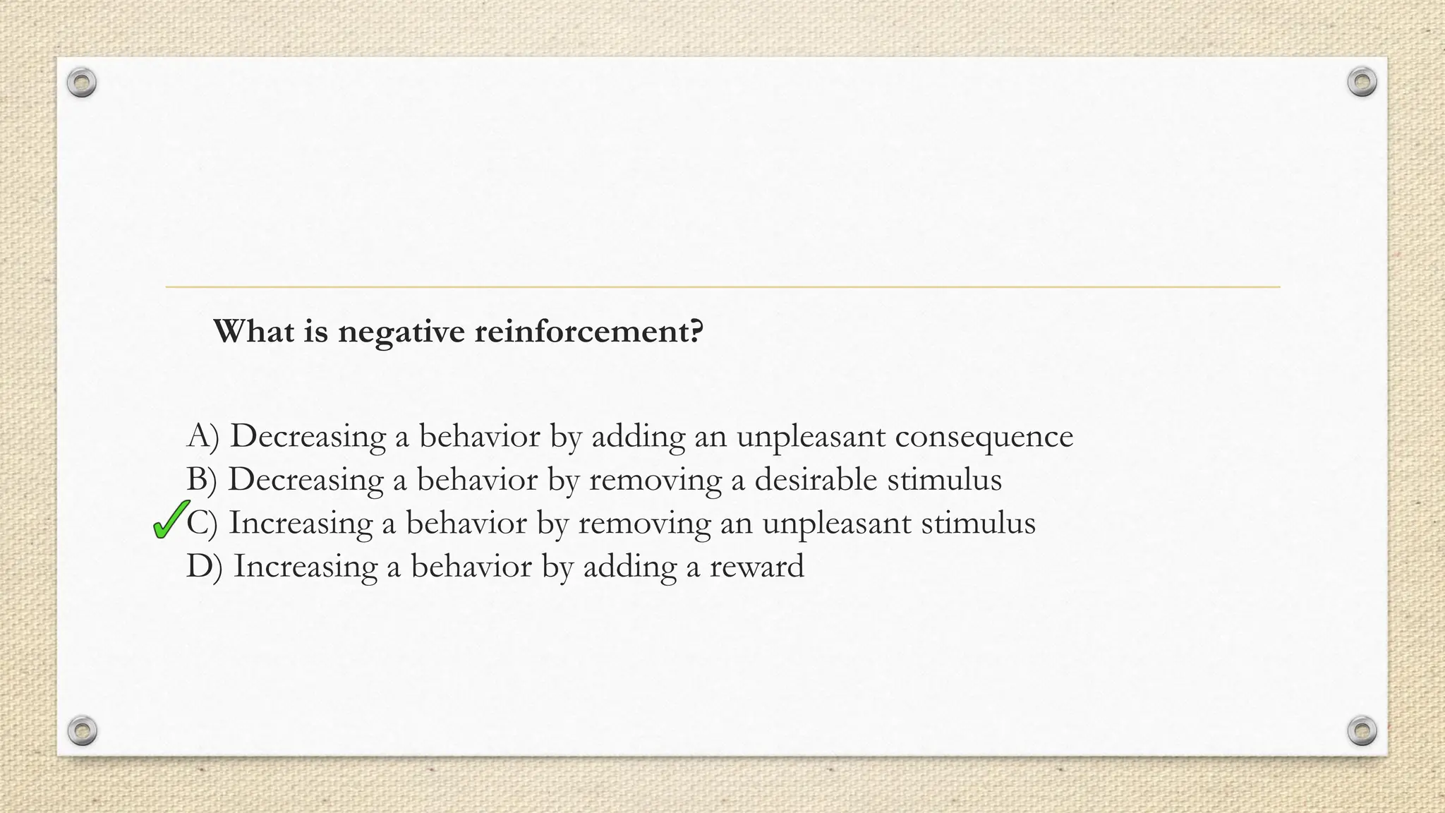What is negative reinforcement?
A) Decreasing a behavior by adding an unpleasant consequence
B) Decreasing a behavior by removing a desirable stimulus
C) Increasing a behavior by removing an unpleasant stimulus
D) Increasing a behavior by adding a reward
 