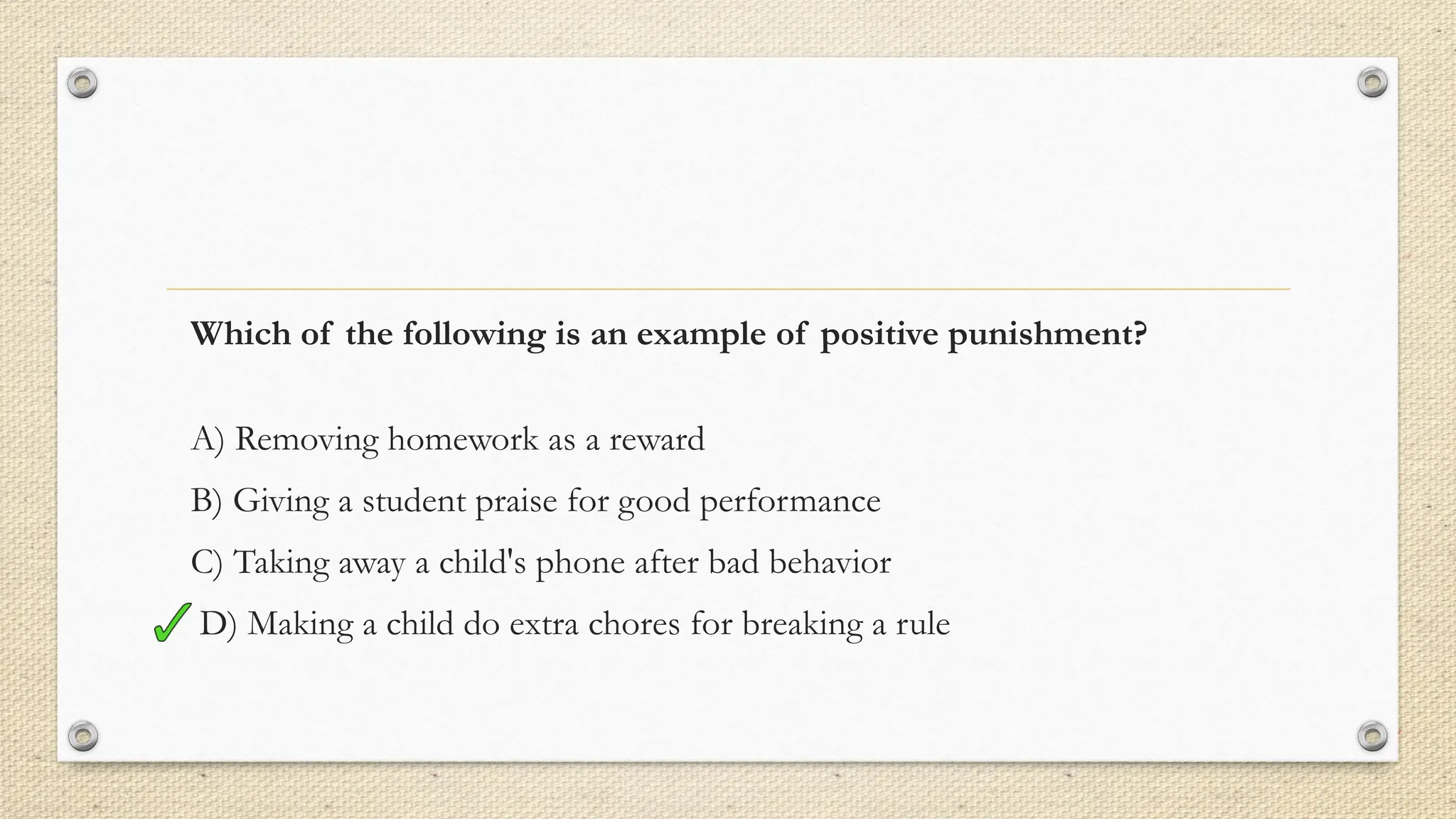 Which of the following is an example of positive punishment?
A) Removing homework as a reward
B) Giving a student praise for good performance
C) Taking away a child's phone after bad behavior
D) Making a child do extra chores for breaking a rule
 