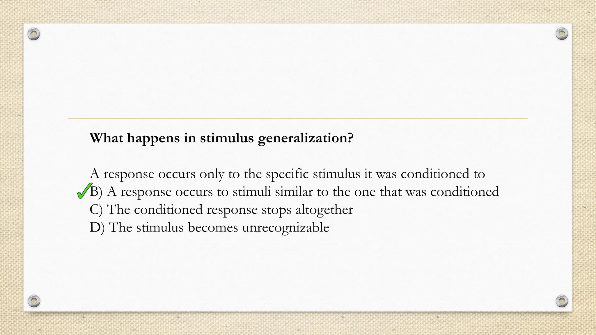 What happens in stimulus generalization?
A response occurs only to the specific stimulus it was conditioned to
B) A response occurs to stimuli similar to the one that was conditioned
C) The conditioned response stops altogether
D) The stimulus becomes unrecognizable
 
