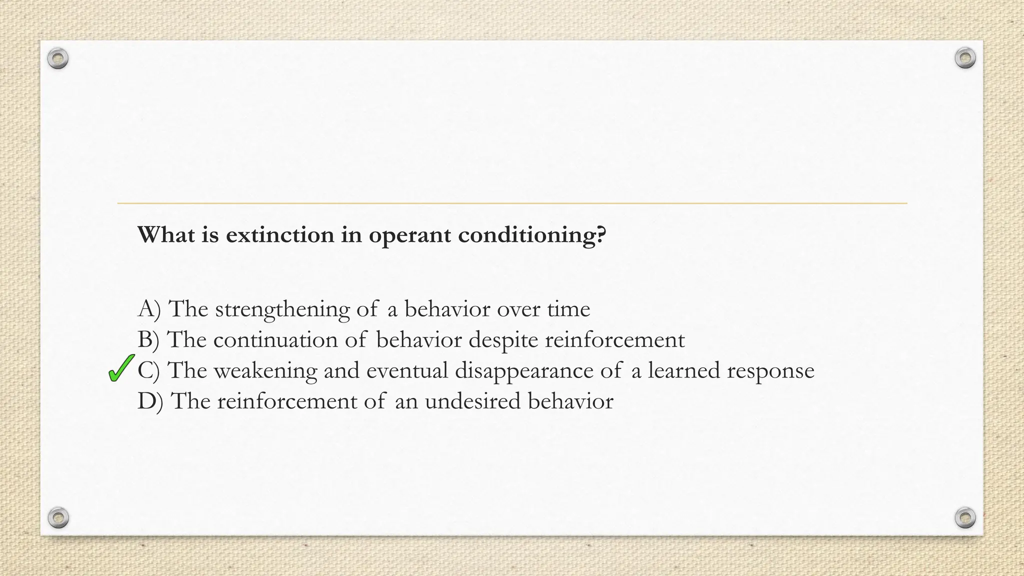 What is extinction in operant conditioning?
A) The strengthening of a behavior over time
B) The continuation of behavior despite reinforcement
C) The weakening and eventual disappearance of a learned response
D) The reinforcement of an undesired behavior
 