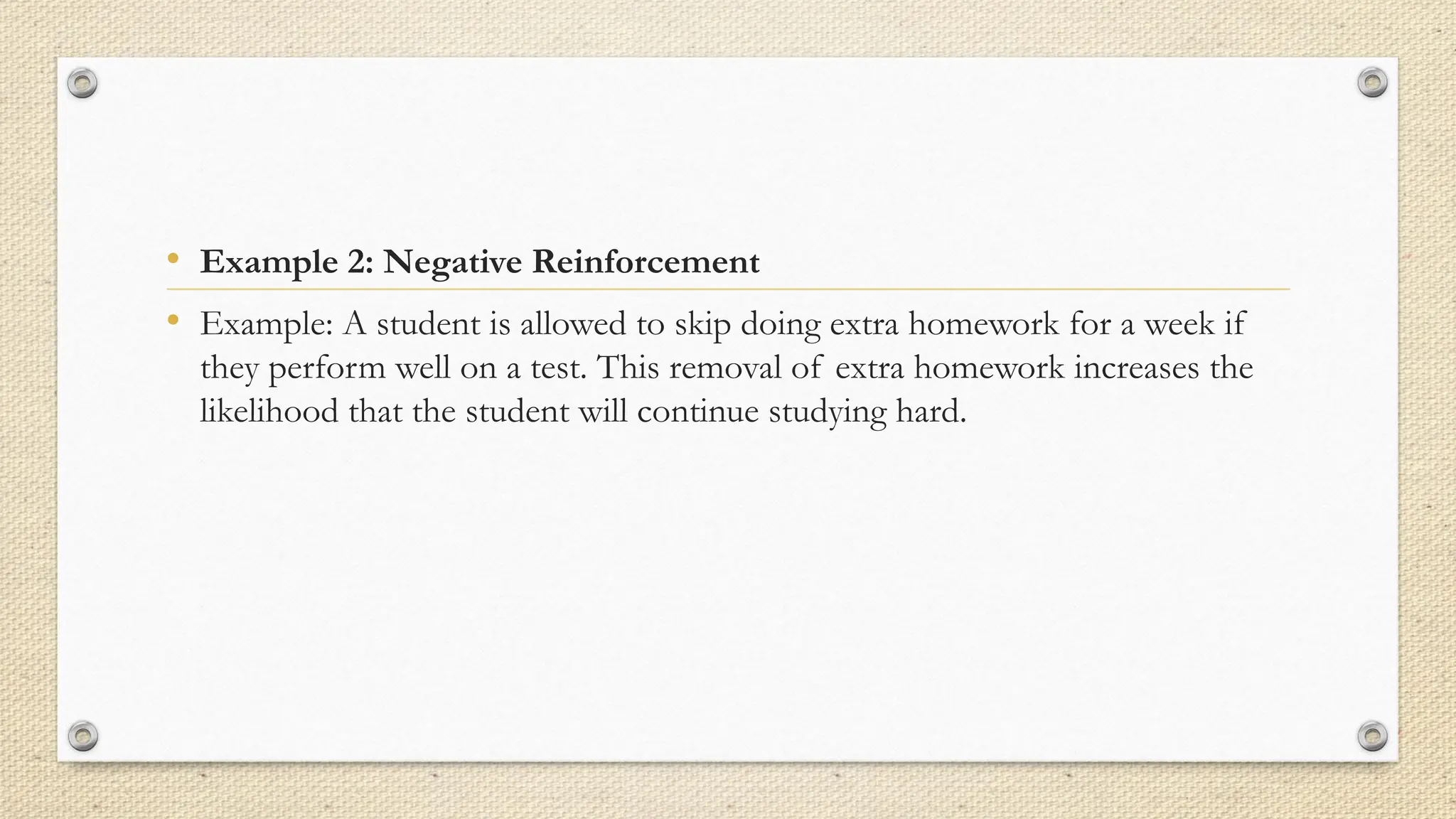 • Example 2: Negative Reinforcement
• Example: A student is allowed to skip doing extra homework for a week if
they perform well on a test. This removal of extra homework increases the
likelihood that the student will continue studying hard.
 