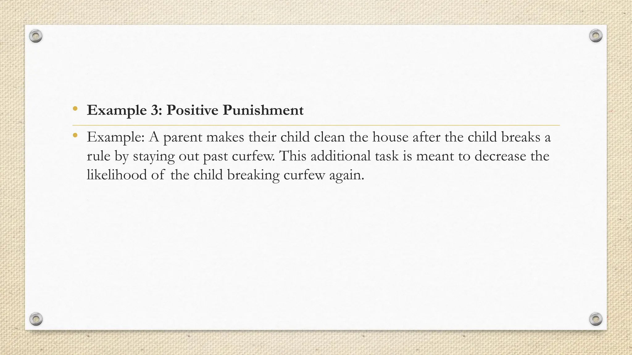 • Example 3: Positive Punishment
• Example: A parent makes their child clean the house after the child breaks a
rule by staying out past curfew. This additional task is meant to decrease the
likelihood of the child breaking curfew again.
 