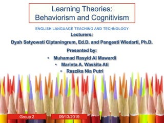 Lecturers:
Dyah Setyowati Ciptaningrum, Ed.D. and Pangesti Wiedarti, Ph.D.
Presented by:
• Muhamad Rasyid Al Mawardi
• Marinta A. Waskita Ati
• Reszika Nia Putri
ENGLISH LANGUAGE TEACHING AND TECHNOLOGY
Learning Theories:
Behaviorism and Cognitivism
Group 2 09/13/2019
 