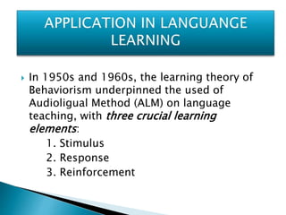  In 1950s and 1960s, the learning theory of
Behaviorism underpinned the used of
Audioligual Method (ALM) on language
teaching, with three crucial learning
elements:
1. Stimulus
2. Response
3. Reinforcement
 