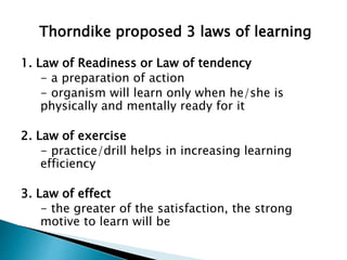 Thorndike proposed 3 laws of learning
1. Law of Readiness or Law of tendency
- a preparation of action
- organism will learn only when he/she is
physically and mentally ready for it
2. Law of exercise
- practice/drill helps in increasing learning
efficiency
3. Law of effect
- the greater of the satisfaction, the strong
motive to learn will be
 
