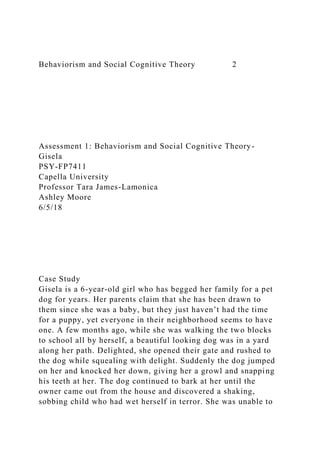 Behaviorism and Social Cognitive Theory 2
Assessment 1: Behaviorism and Social Cognitive Theory-
Gisela
PSY-FP7411
Capella University
Professor Tara James-Lamonica
Ashley Moore
6/5/18
Case Study
Gisela is a 6-year-old girl who has begged her family for a pet
dog for years. Her parents claim that she has been drawn to
them since she was a baby, but they just haven’t had the time
for a puppy, yet everyone in their neighborhood seems to have
one. A few months ago, while she was walking the two blocks
to school all by herself, a beautiful looking dog was in a yard
along her path. Delighted, she opened their gate and rushed to
the dog while squealing with delight. Suddenly the dog jumped
on her and knocked her down, giving her a growl and snapping
his teeth at her. The dog continued to bark at her until the
owner came out from the house and discovered a shaking,
sobbing child who had wet herself in terror. She was unable to
 