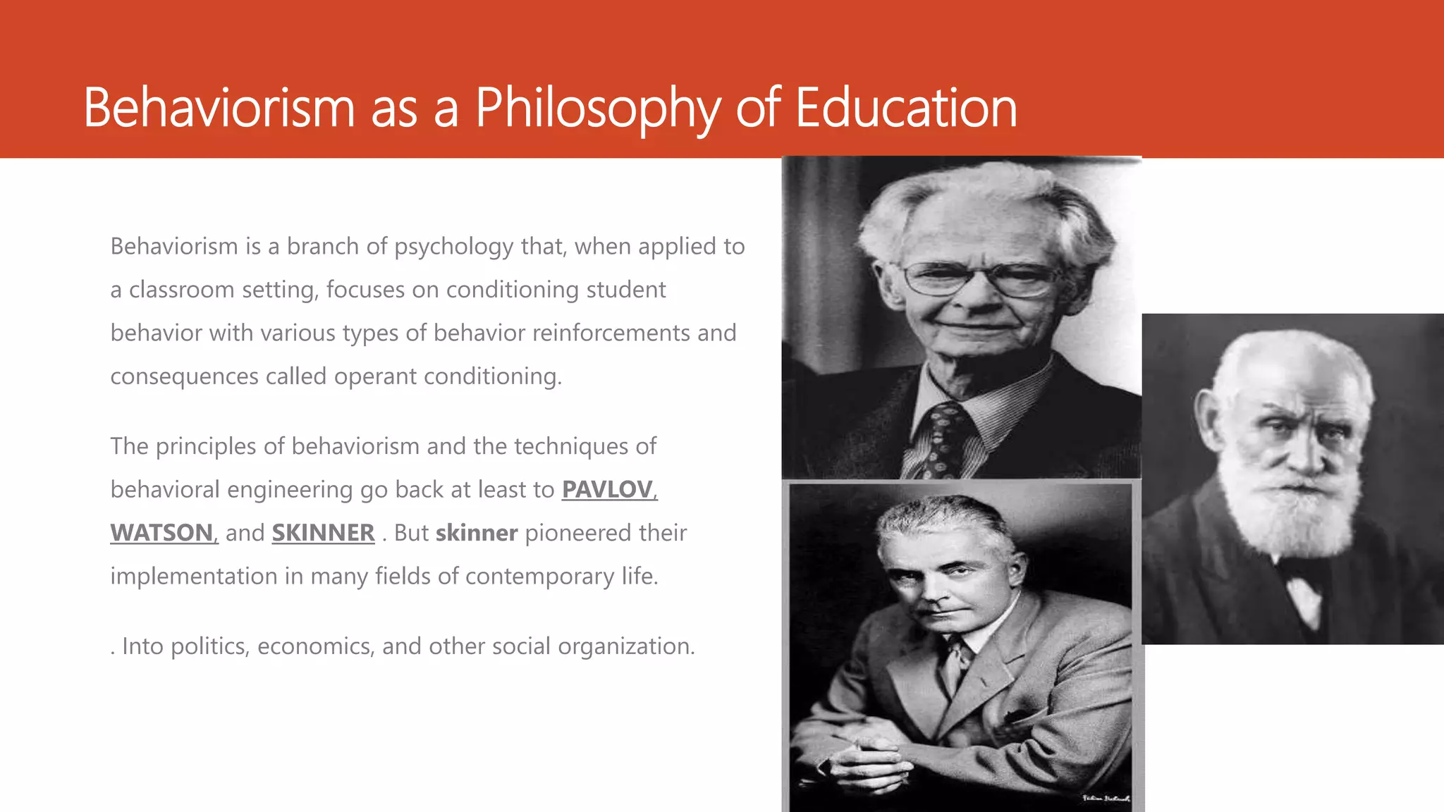 Behaviorism as a Philosophy of Education
Behaviorism is a branch of psychology that, when applied to
a classroom setting, focuses on conditioning student
behavior with various types of behavior reinforcements and
consequences called operant conditioning.
The principles of behaviorism and the techniques of
behavioral engineering go back at least to PAVLOV,
WATSON, and SKINNER . But skinner pioneered their
implementation in many fields of contemporary life.
. Into politics, economics, and other social organization.
 