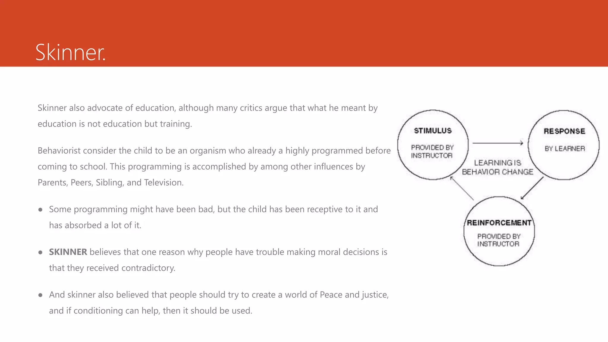 Skinner.
Skinner also advocate of education, although many critics argue that what he meant by
education is not education but training.
Behaviorist consider the child to be an organism who already a highly programmed before
coming to school. This programming is accomplished by among other influences by
Parents, Peers, Sibling, and Television.
● Some programming might have been bad, but the child has been receptive to it and
has absorbed a lot of it.
● SKINNER believes that one reason why people have trouble making moral decisions is
that they received contradictory.
● And skinner also believed that people should try to create a world of Peace and justice,
and if conditioning can help, then it should be used.
 