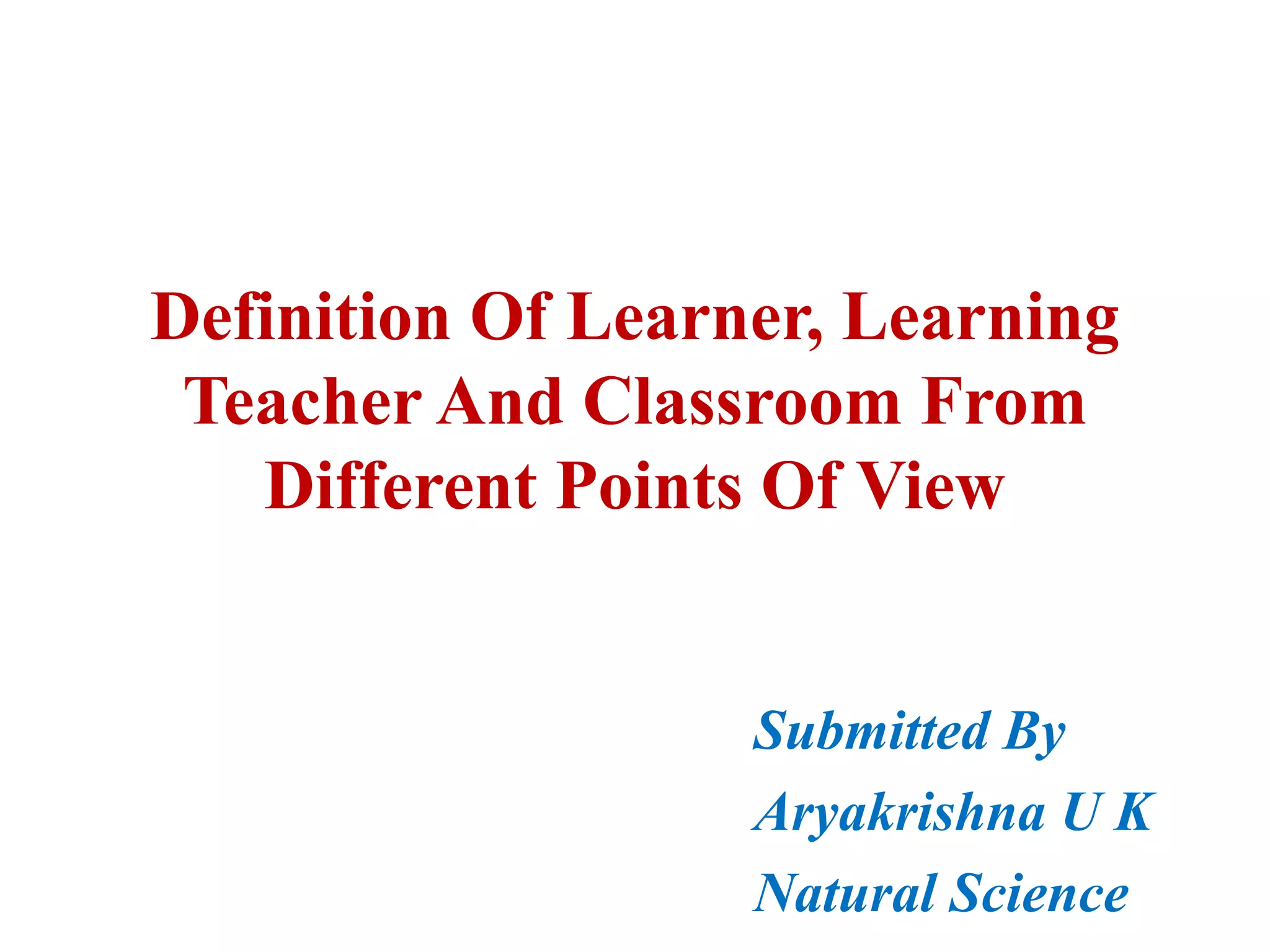 Definition Of Learner, Learning
Teacher And Classroom From
Different Points Of View
Submitted By
Aryakrishna U K
Natural Science
 