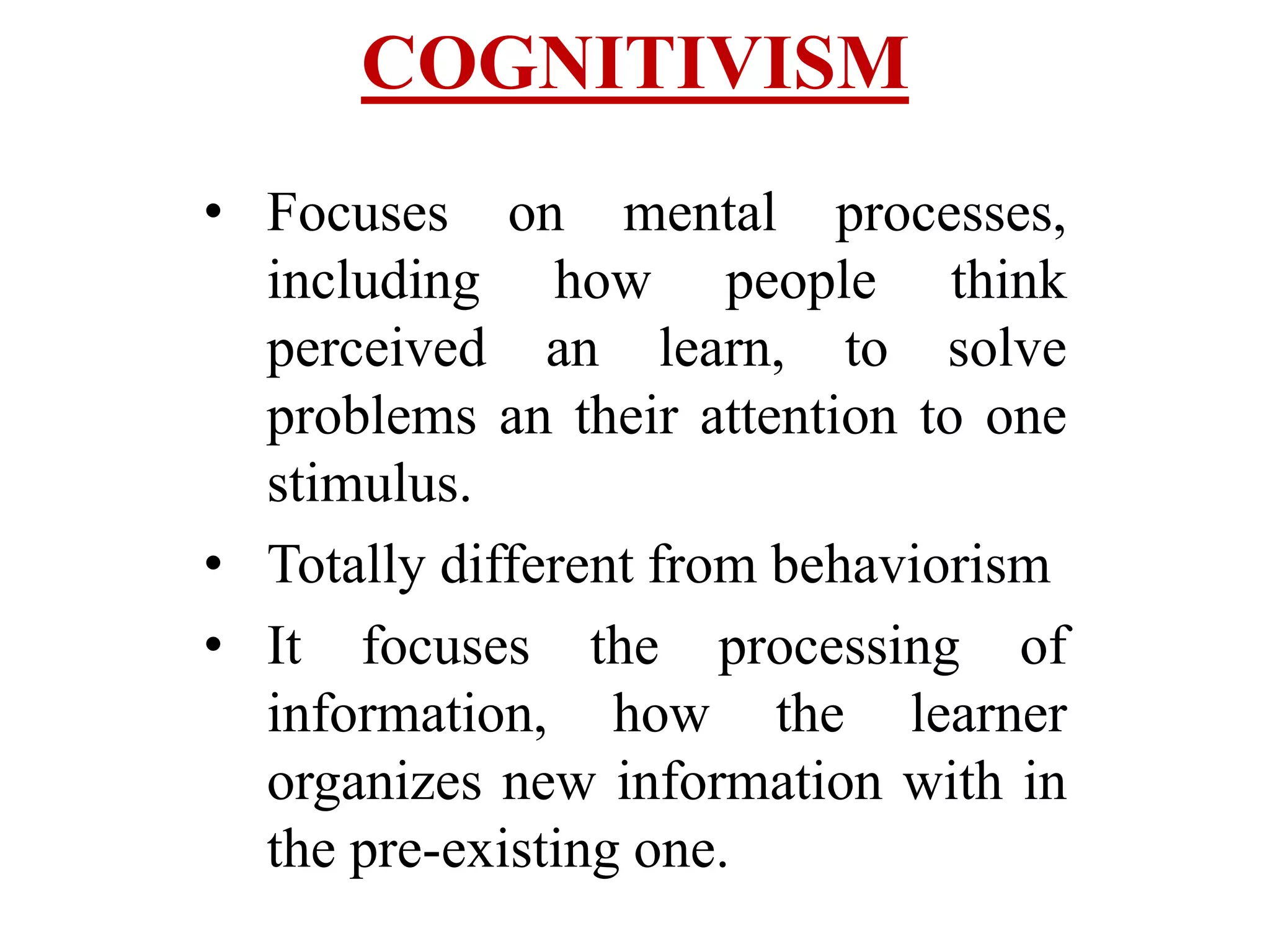 COGNITIVISM
• Focuses on mental processes,
including how people think
perceived an learn, to solve
problems an their attention to one
stimulus.
• Totally different from behaviorism
• It focuses the processing of
information, how the learner
organizes new information with in
the pre-existing one.
 
