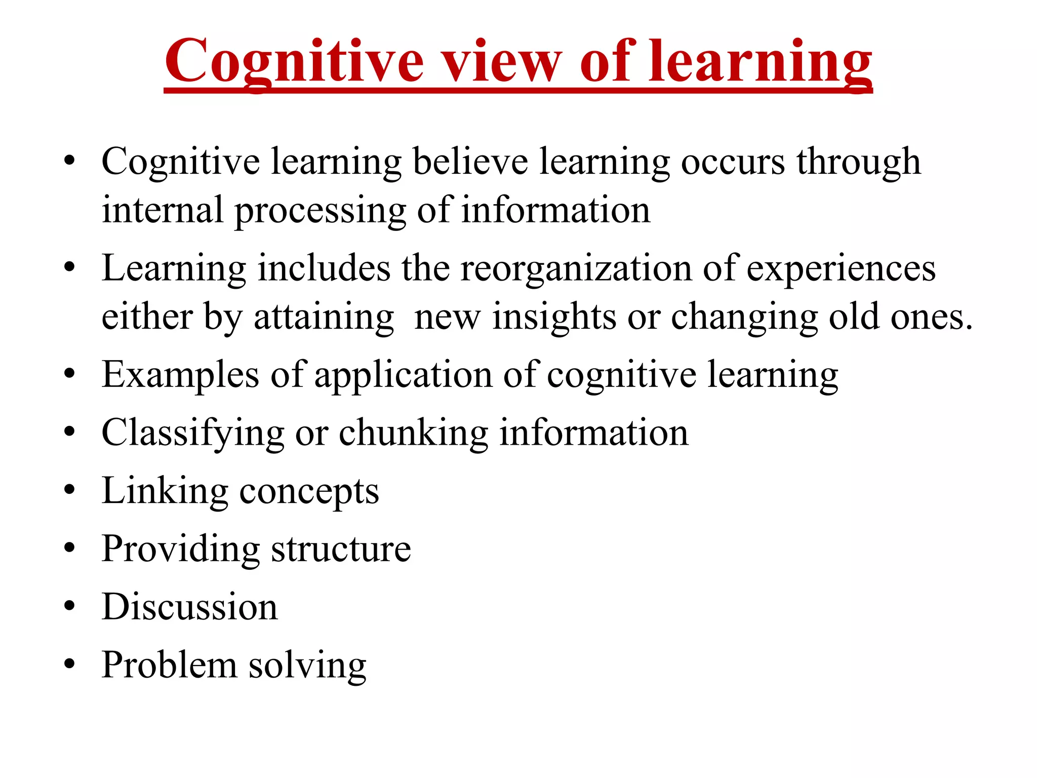 Cognitive view of learning
• Cognitive learning believe learning occurs through
internal processing of information
• Learning includes the reorganization of experiences
either by attaining new insights or changing old ones.
• Examples of application of cognitive learning
• Classifying or chunking information
• Linking concepts
• Providing structure
• Discussion
• Problem solving
 