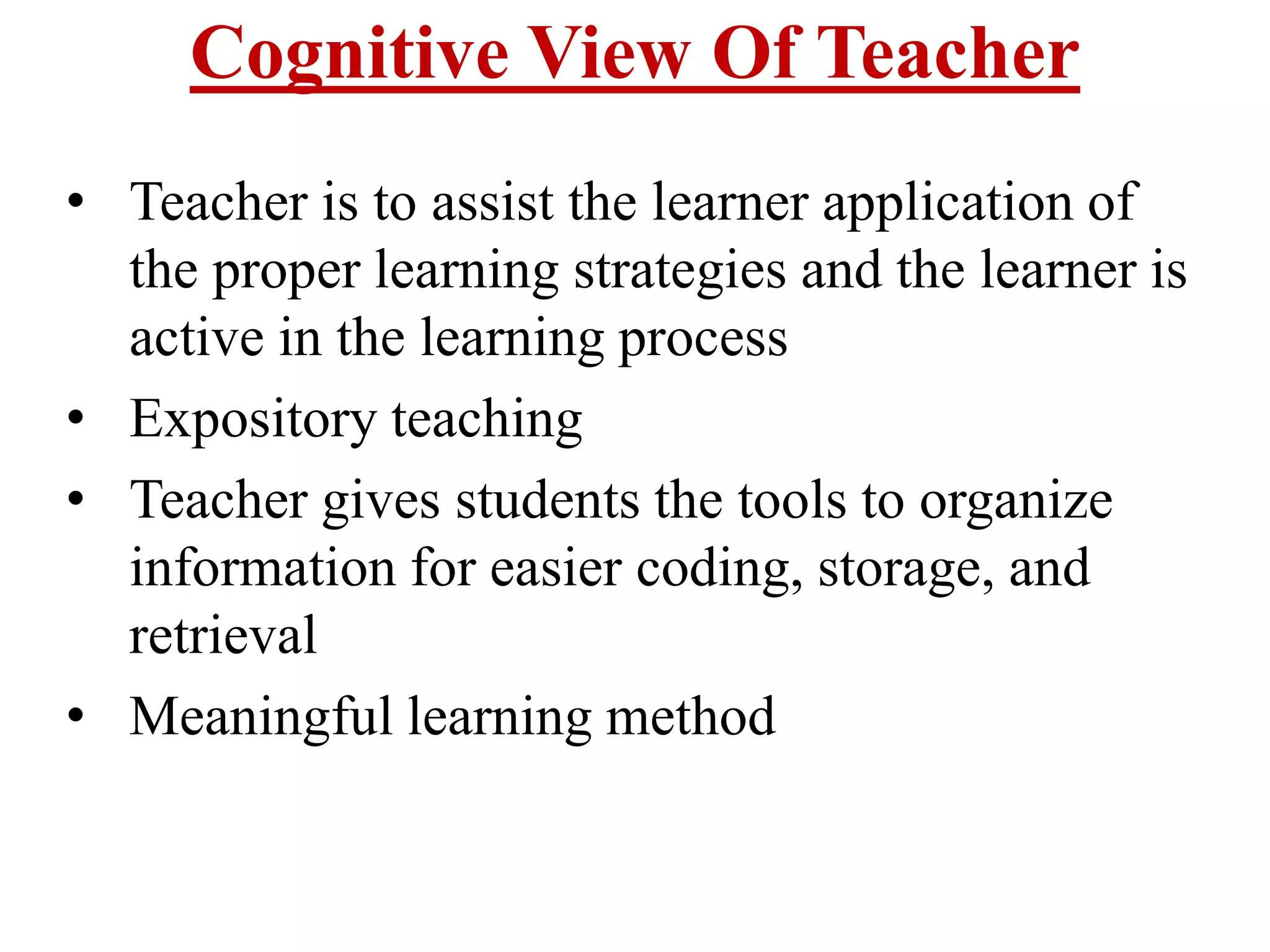 Cognitive View Of Teacher
• Teacher is to assist the learner application of
the proper learning strategies and the learner is
active in the learning process
• Expository teaching
• Teacher gives students the tools to organize
information for easier coding, storage, and
retrieval
• Meaningful learning method
 