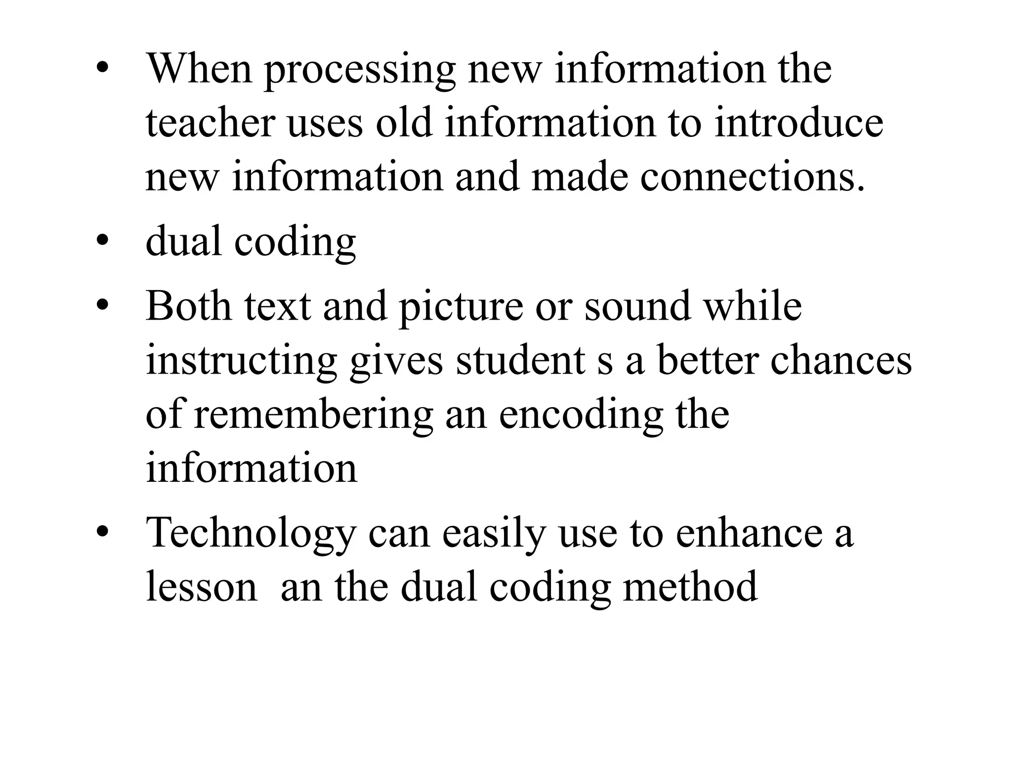 • When processing new information the
teacher uses old information to introduce
new information and made connections.
• dual coding
• Both text and picture or sound while
instructing gives student s a better chances
of remembering an encoding the
information
• Technology can easily use to enhance a
lesson an the dual coding method
 