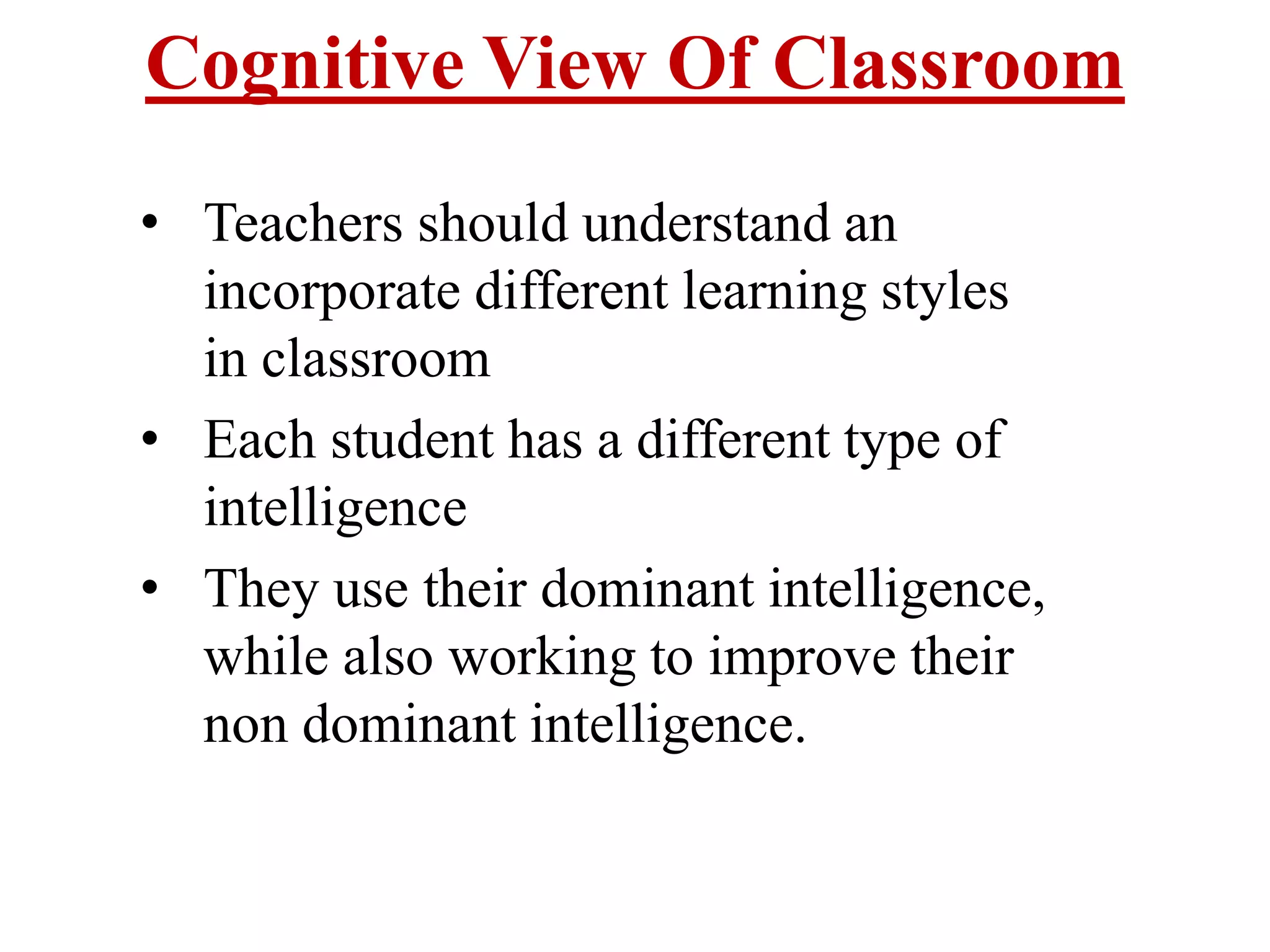Cognitive View Of Classroom
• Teachers should understand an
incorporate different learning styles
in classroom
• Each student has a different type of
intelligence
• They use their dominant intelligence,
while also working to improve their
non dominant intelligence.
 