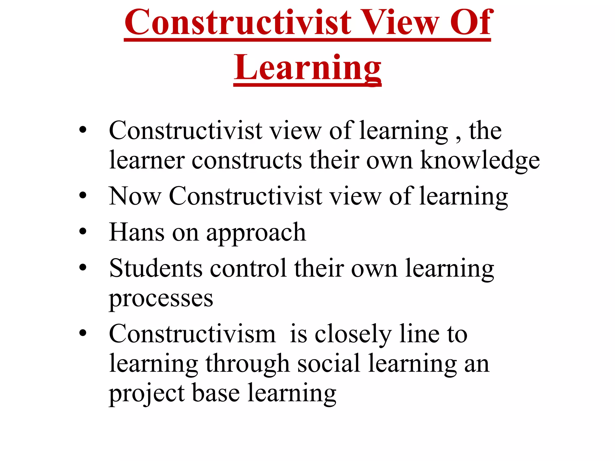 Constructivist View Of
Learning
• Constructivist view of learning , the
learner constructs their own knowledge
• Now Constructivist view of learning
• Hans on approach
• Students control their own learning
processes
• Constructivism is closely line to
learning through social learning an
project base learning
 