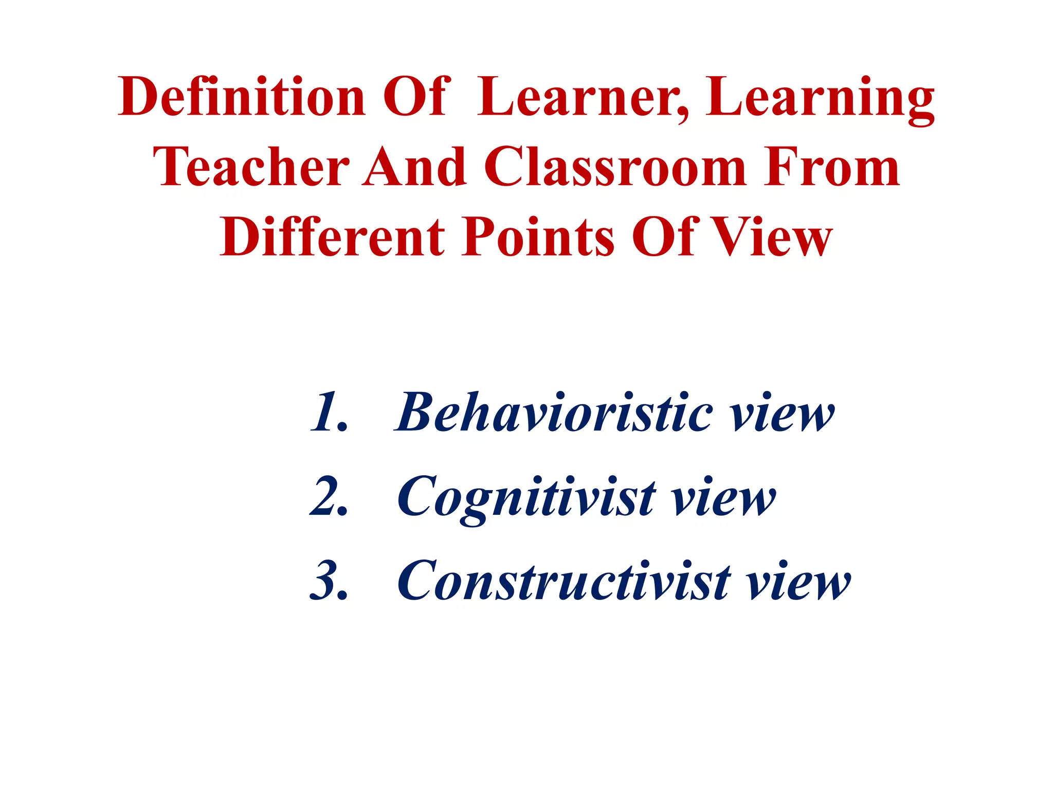 1. Behavioristic view
2. Cognitivist view
3. Constructivist view
Definition Of Learner, Learning
Teacher And Classroom From
Different Points Of View
 