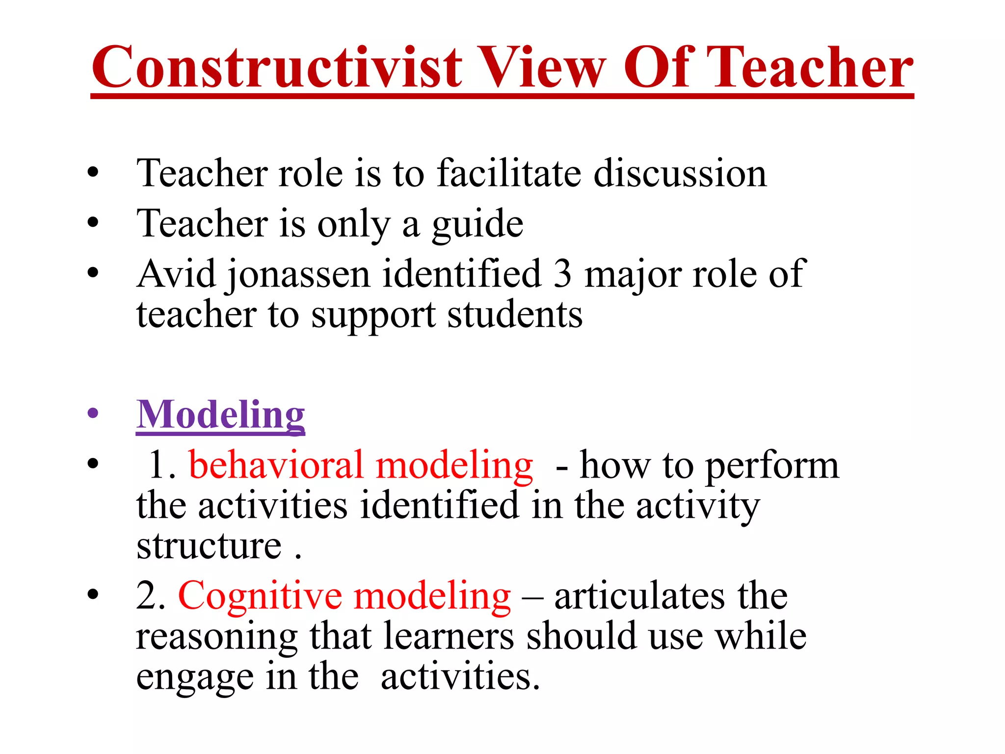 Constructivist View Of Teacher
• Teacher role is to facilitate discussion
• Teacher is only a guide
• Avid jonassen identified 3 major role of
teacher to support students
• Modeling
• 1. behavioral modeling - how to perform
the activities identified in the activity
structure .
• 2. Cognitive modeling – articulates the
reasoning that learners should use while
engage in the activities.
 