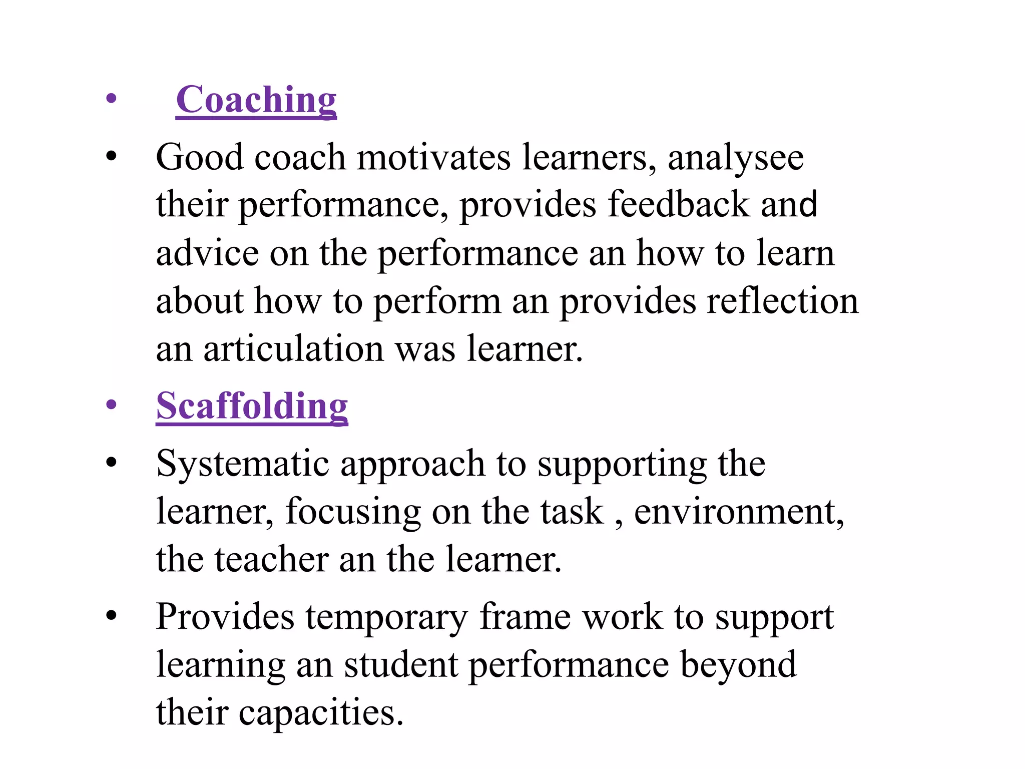 • Coaching
• Good coach motivates learners, analysee
their performance, provides feedback and
advice on the performance an how to learn
about how to perform an provides reflection
an articulation was learner.
• Scaffolding
• Systematic approach to supporting the
learner, focusing on the task , environment,
the teacher an the learner.
• Provides temporary frame work to support
learning an student performance beyond
their capacities.
 